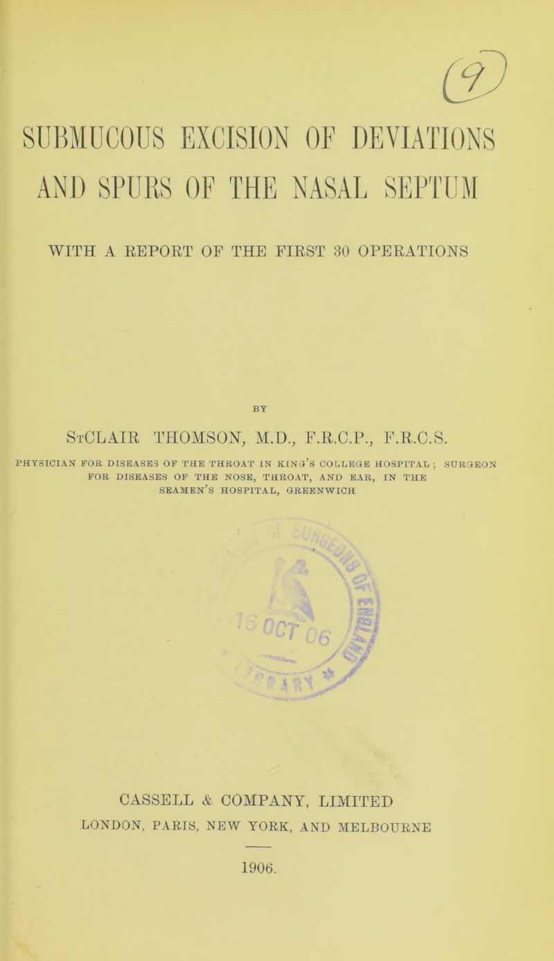 SUBMUCOUS EXCISION OF DEVIATIONS WITH A REPORT OF THE FIRST 30 OPERATIONS BY StCLAIR THOMSON, M.D., F.R.C.P., F.R.C.S. PHYSICIAN FOR DISEASES OF THE THROAT IN KING’S COLLEGE HOSPITAL; SURGEON FOR DISEASES OF THE NOSE, THROAT, AND EAR, IN THE SEAMEN’S HOSPITAL, GREENWICH n v CASSELL & COMPANY, LIMITED LONDON, PARIS, NEW YORK, AND MELBOURNE