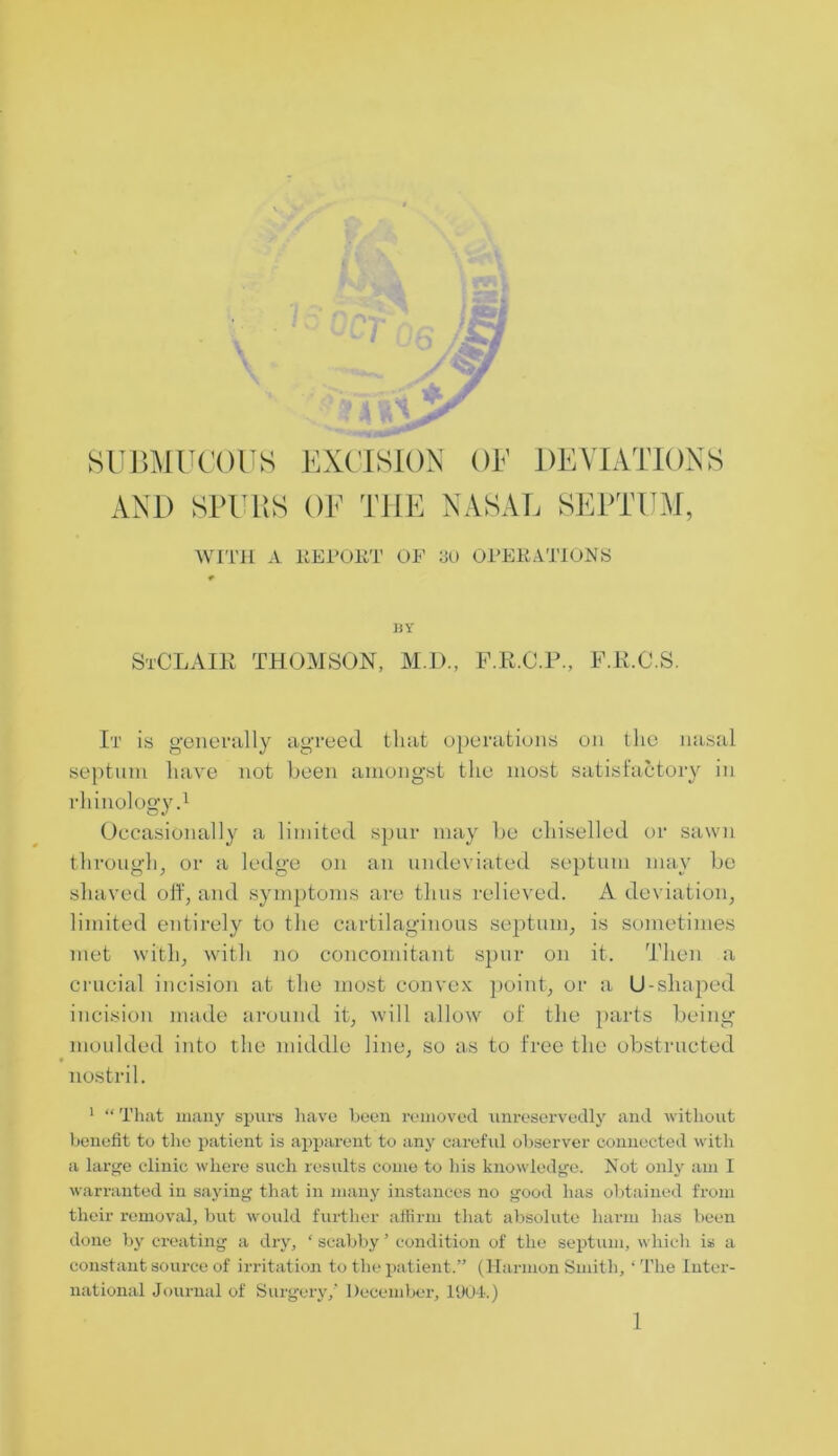SUBMUCOUS EXCISION OF DEVIATIONS AND SPURS OF THE NASAL SEPTUM, WITH A REPORT OP 3U OPERATIONS BY StCLAIK THOMSON, M.I)., F.R.C.P., F.R.C.S. It is generally agreed that operations on the nasal septum have not been amongst the most satisfactory in rhinology.1 Occasionally a limited spur may be chiselled or sawn through, or a ledge on an undeviated septum may be shaved off, and symptoms are thus relieved. A deviation, limited entirely to the cartilaginous septum, is sometimes met with, with no concomitant spur on it. Then a crucial incision at the most convex point, or a U-shaped incision made around it, will allow of the parts being moulded into the middle line, so as to free the obstructed nostril. 1 “ That many spurs have been removed unreservedly and without benefit to the patient is apparent to any careful observer connected with a large clinic where such results come to his knowledge. Not only am I warranted in saying that in many instances no good has obtained from their removal, but would further affirm that absolute harm has been done by creating a dry, ‘ scabby ’ condition of the septum, which is a constant source of irritation to the patient.” (Harmon Smith, ‘ The Inter- national Journal of Surgery,' December, 1904.) 1