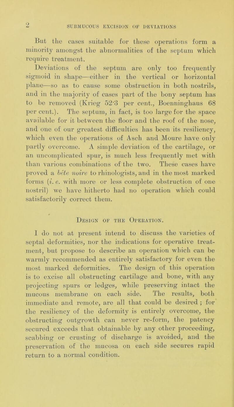 But the cases suitable for these operations form a minority amongst the abnormalities of the septum which require treatment. Deviations of the septum are only too frequently sigmoid in shape—either in the vertical or horizontal plane—so as to cause some obstruction in both nostrils, and in the majority of cases part of the bony septum has to be removed (Krieg* 52’3 per cent., Boenninghaus 68 percent.). The septum, in fact, is too large for the space available for it between the iloor and the roof of the nose, and one of our greatest difficulties has been its resiliency, which even the operations of A sell and Moure have only partly overcome. A. simple deviation of the cartilage, or an uncomplicated spur, is much less frequently met with than various combinations of the two. These cases have proved a bete noire to rhbiologists, and in the most marked forms (i. e. with more or less complete obstruction of one nostril) we have hitherto had no operation which could satisfactorily correct them. Design of the Operation. I do not at present intend to discuss the varieties of septal deformities, nor the indications for operative treat- ment, but propose to describe an operation which can be warmly recommended as entirely satisfactory for even the most marked deformities. The design of this operation is to excise all obstructing cartilage and bone, with any projecting spurs or ledges, while preserving intact the mucous membrane on each side. The results, both immediate and remote, are all that could be desired ; for the resiliency of the deformity is entirely overcome, the obstructing outgrowth can never re-form, the patency secured exceeds that obtainable by any other proceeding, scabbing or crusting of discharge is avoided, and the preservation of the mucosa on each side secures rapid return to a normal condition.