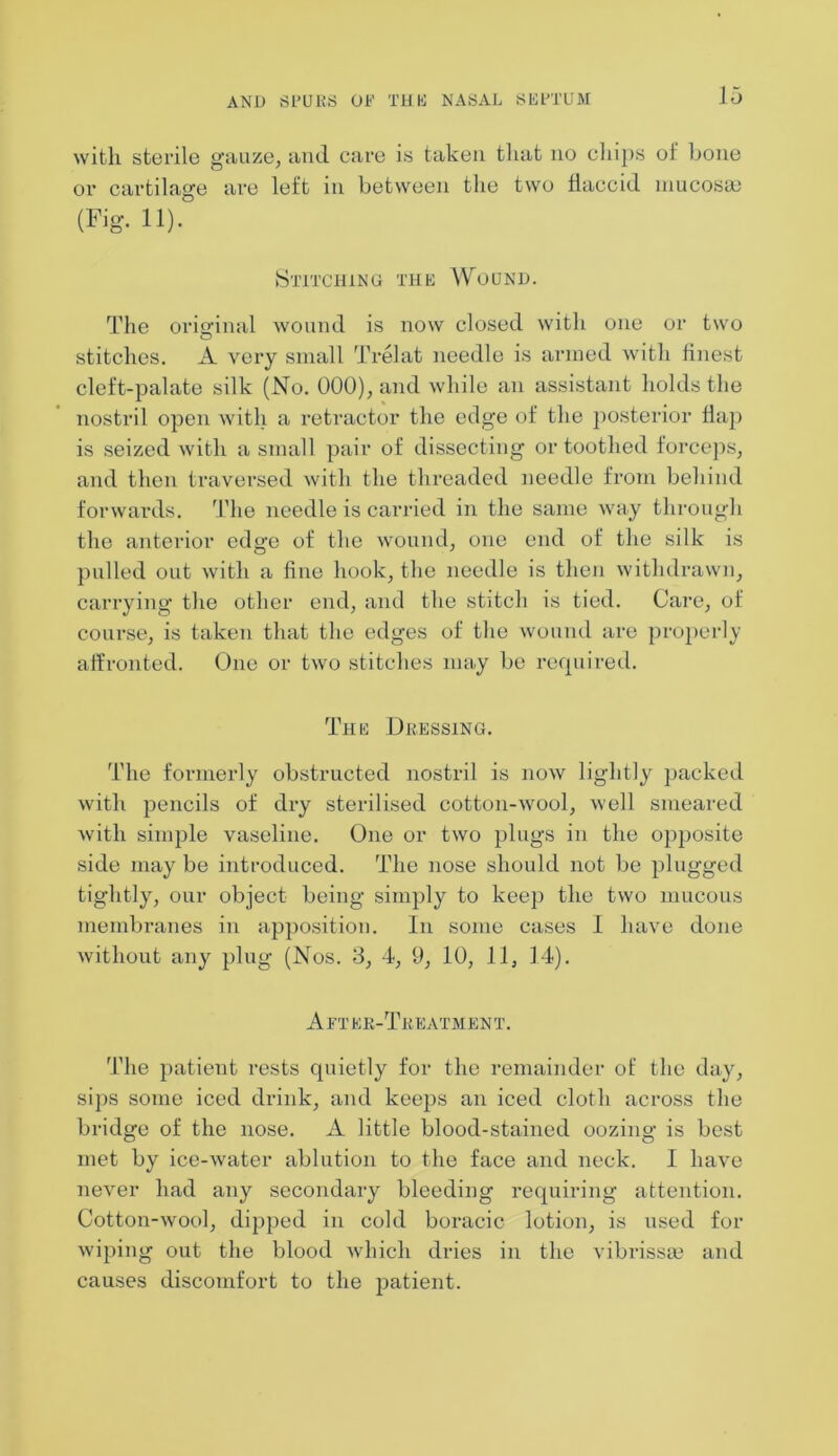 with sterile gauze, and care is taken that no chips of bone or cartilage are left in between the two flaccid mucosae (Fig. 11). Stitching the Wound. The original wound is now closed with one or two stitches. A very small Trelat needle is armed with finest cleft-palate silk (No. 000), and while an assistant holds the nostril open with a retractor the edge of the posterior flap is seized with a small pair of dissecting or toothed forceps, and then traversed with the threaded needle from behind forwards. The needle is carried in the same way through the anterior edge of the wound, one end of the silk is pulled out with a fine hook, the needle is then withdrawn, carrying the other end, and the stitch is tied. Care, of course, is taken that the edges of the wound are properly affronted. One or two stitches may be required. The Dressing. The formerly obstructed nostril is now lightly packed with pencils of dry sterilised cotton-wool, well smeared with simple vaseline. One or two plugs in the opposite side may be introduced. The nose should not be plugged tightly, our object being simply to keep the two mucous membranes in apposition. In some cases I have done without any plug (Nos. 3, 4, 9, 10, 11, 14). A ft er-Treatment. The patient rests quietly for the remainder of the day, sips some iced drink, and keeps an iced cloth across the bridge of the nose. A little blood-stained oozing is best met by ice-water ablution to the face and neck. I have never had any secondary bleeding requiring attention. Cotton-wool, dipped in cold boi'acic lotion, is used for wiping out the blood which dries in the vibrissa? and causes discomfort to the patient.