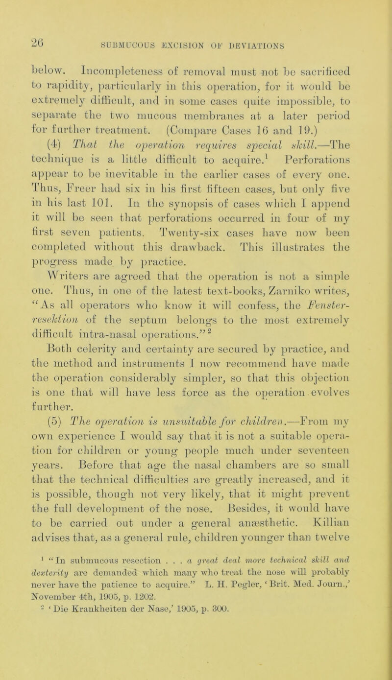 20 below. Incompleteness of removal must not be sacrificed to rapidity, particularly in this operation, for it would be extremely difficult, and in some cases quite impossible, to separate the two mucous membranes at a later period for further treatment. (Compare Cases 10 and 19.) (4) That the operation requires special skill.—The technique is a little difficult to acquire.1 Perforations appear to be inevitable in the earlier cases of every one. Thus, Freer had six in his first fifteen cases, but only five in his last 101. In the synopsis of cases which I append it will be seen that perforations occurred in four of my first seven patients. Twenty-six cases have now been completed without this drawback. This illustrates the progress made by practice. Writers are agreed that the operation is not a simple Thus, in one of the latest text-books, Zarniko writes, Vs all operators who know it will confess, the Fenster- resektion of the septum belongs to the most extremely difficult intra-nasal operations.”2 Both celerity and certainty are secured by practice, and the method and instruments I now recommend have made the operation considerably simpler, so that this objection is one that will have less force as the operation evolves further. (5) The operation is unsuitable for children.—From my own experience I would say that it is not a suitable opera- tion for children or young people much under seventeen years. Before that age the nasal chambers are so small that the technical difficulties are greatly increased, and it is possible, though not very likely, that it might prevent the full development of the nose. Besides, it would have to be carried out under a general anaesthetic. Killian advises that, as a general rule, children younger than twelve one. < c 1 “ In submucous resection ... a great deal more technical skill and dexterity are demanded Avliicli many who treat the nose will probably never have the patience to acquire.” L. H. Pegler, ‘Brit. Med. Journ./ November 4th, 1905, p. 1202. - ‘Die Krankheiten der Nase,’ 1905, p. 300.