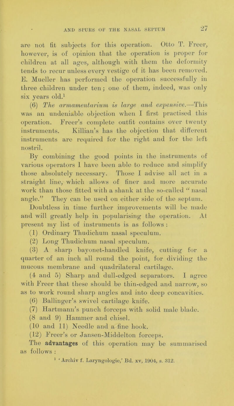 are not fit subjects for this operation. Otto T. Freer, however, is of opinion that the operation is proper for children at all ages, although with them the deformity tends to recur unless every vestige of it has been removed. F. Mueller has performed the operation successfully in three children under ten; one of them, indeed, was only six years old.1 (6) The armamentarium is large and expensive.—This was an undeniable objection when I first practised this operation. Freer’s complete outfit contains over twenty instruments. Killian’s has the objection that different instruments are required for the right and for the left nostril. By combining the good points in the instruments of various operators 1 have been able to reduce and simplify those absolutely necessary. Those 1 advise all act in a straight line, which allows of finer and more accurate work than those fitted with a shank at the so-called “ nasal angle.” They can be used on either side of the septum. Doubtless in time further improvements will be made and will greatly help in popularising the operation. At present my list of instruments is as follows : (1) Ordinary Thudichum nasal speculum. (2) Long Thudichum nasal speculum. (3) A sharp bayonet-handled knife, cutting for a quarter of an inch all round the point, for dividing the mucous membrane and quadrilateral cartilage. (4 and 5) Sharp and dull-edged separators. 1 agree with Freer that these should be thin-edged and narrow, so as to work round sharp angles and into deep concavities. (6) Ballinger’s swivel cartilage knife. (7) Hartmann’s punch forceps with solid male blade. (8 and 9) Hammer and chisel. (10 and 11) Needle and a fine hook. (12) Freer’s or Jansen-Middelton forceps. The advantages of this operation may be summarised as follows :