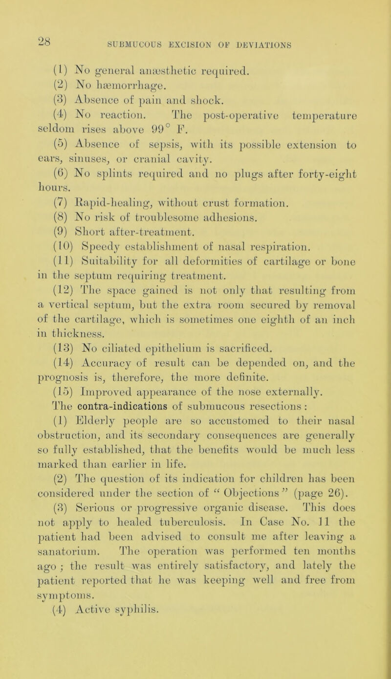 (1) No general anaesthetic required. (2) No haemorrhage. (3) Absence of pain and shock. (4) No reaction. The post-operative temperature seldom rises above 99° F. (5) Absence of sepsis, with its possible extension to ears, sinuses, or cranial cavity. (6) No splints required and no plugs after forty-eight hours. (7) Rapid-healing, without crust formation. (8) No risk of troublesome adhesions. (9) Short after-treatment. (10) Speedy establishment of nasal respiration. (11) Suitability for all deformities of cartilage or bone in the septum requiring treatment. (12) The space gained is not only that resulting from a vertical septum, but the extra room secured by removal of the cartilage, which is sometimes one eighth of an inch o o in thickness. (13) No ciliated epithelium is sacrificed. (14) Accuracy of result can be depended on, and the prognosis is, therefore, the more definite. (15) Improved appearance of the nose externally. The contra-indications of submucous resections : (1) Elderly people are so accustomed to their nasal obstruction, and its secondary consequences are generally so fully established, that the benefits would be much less marked than earlier in life. (2) The question of its indication for children has been considered under the section of “ Objections” (page 26). (3) Serious or progressive organic disease. This does not apply to healed tuberculosis. In Case No. 11 the patient had been advised to consult me after leaving a sanatorium. The operation was performed ten months ago ; the result was entirely satisfactory, and lately the patient reported that he was keeping well and free from symptoms. (4) Active syphilis.