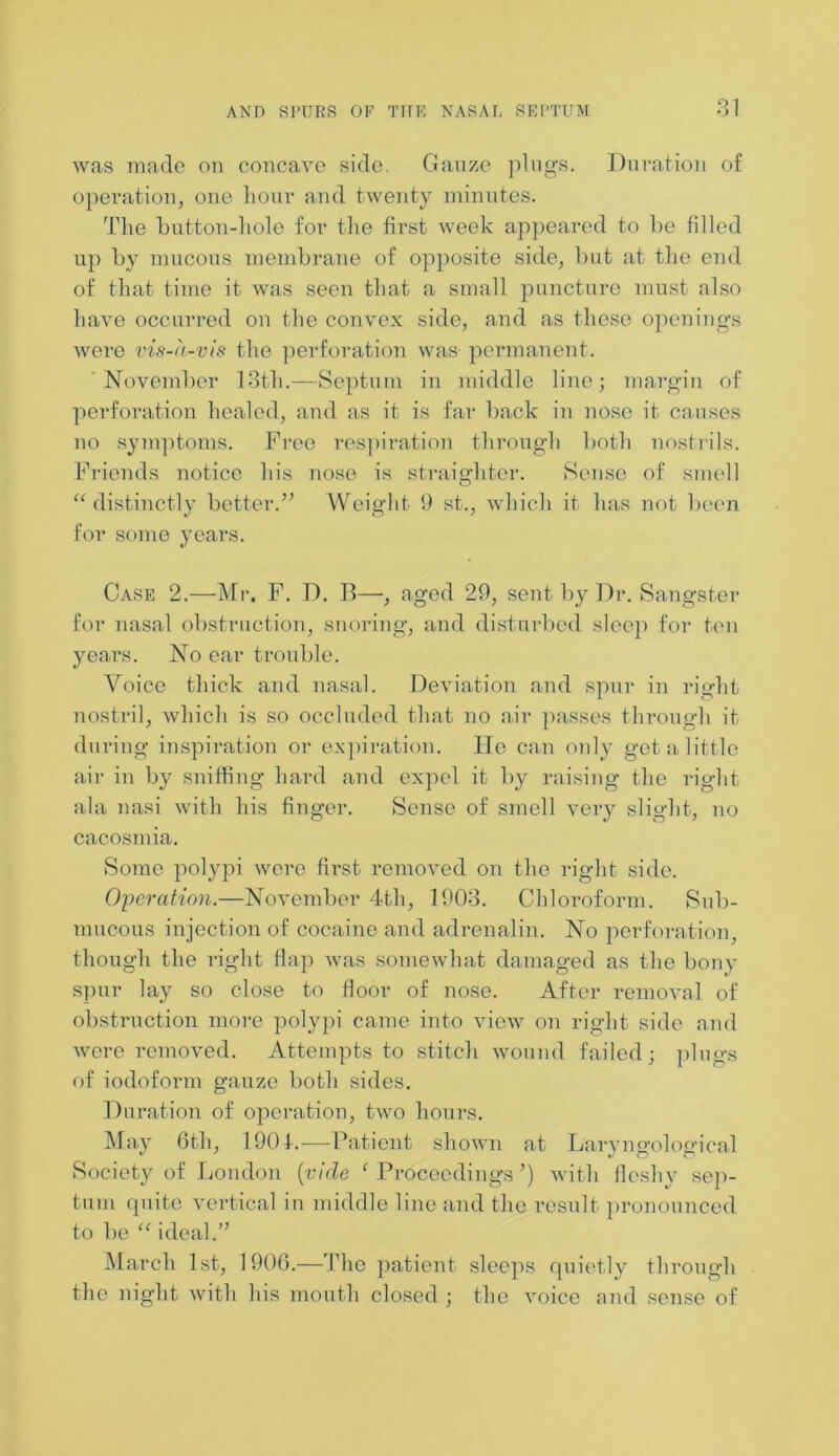 was made on concave side. Gauze plugs. Duration of operation, one hour and twenty minutes. The button-hole for the first week appeared to be filled up by mucous membrane of opposite side, but at the end of that time it was seen that a small puncture must also have occurred on the convex side, and as these openings were vis-a-vis the perforation was permanent. November 13th.—Septum in middle line; margin of perforation healed, and as it is far back in nose it causes no symptoms. Free respiration through both nostrils. Friends notice his nose is straighter. Sense of smell “distinctly better.” Weight 9 st., which it has not been for some years. Case 2.—Mr. F. D. B—, aged 29, sent by Dr. Sangster for nasal obstruction, snoring, and disturbed sleep for ten years. No ear trouble. Voice thick and nasal. Deviation and spur in right nostril, which is so occluded that no air passes through it during inspiration or expiration. He can only get a little air in by sniffing hard and expel it by raising the right ala 7iasi with his finger. Sense of smell very slight, no cacosmia. Some polypi wore first removed on the right side. Operation.—November 4th, 1903. Chloroform. Sub- mucous injection of cocaine and adrenalin. No perforation though the right flap was somewhat damaged as the bony spur lay so close to floor of nose. After removal of obstruction more polypi came into view on right side and were removed. Attempts to stitch wound failed; plugs of iodoform gauze both sides. Duration of operation, two hours. May 6th, 1901.—Patient shown at Laryngological Society of London (vide ‘ Proceedings ’) with fleshy sep- tum quite vertical in middle line and the result pronounced to bo “ ideal.” March 1st, 1900.—The patient sleeps quietly through the night with his mouth closed ; the voice and sense of