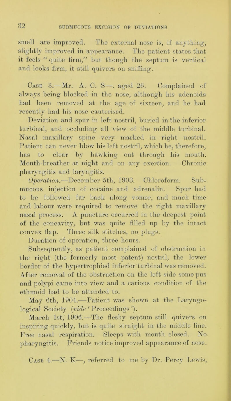 smell arc improved. The external nose is, if anything, slightly improved in appearance. The patient states that it feels “ quite firm, but though the septum is vertical and looks firm, it still quivers on sniffing. Case 3.—Mr. A. C. S—. aged 26. Complained of always being blocked in the nose, although his adenoids bad been removed at the age of sixteen, and he had recently had his nose cauterised. Deviation and spur in left nostril, buried in the inferior turbinal, and occluding all view of the middle turbinal. Nasal maxillary spine very marked in right nostril. Patient can never blow his left nostril, which he, therefore, has to clear by hawking out through his mouth. Mouth-breather at night and on any exertion. Chronic pharyngitis and laryngitis. Operation.—December 5th, 1903. Chloroform. Sub- mucous injection of cocaine and adrenalin. Spur had to be followed far back along vomer, and much time and labour were required to remove the right maxillary nasal process. A puncture occurred in the deepest point of the concavity, but was quite filled up by the intact convex flap. Three silk stitches, no plugs. Duration of operation, three hours. Subsequently, as patient complained of obstruction in the right (the formerly most patent) nostril, the lower border of the hypertrophied inferior turbinal was removed. After removal of the obstruction on the left side some pus and polypi came into view and a carious condition of the ethmoid had to be attended to. May 6th, 1904.—Patient was shown at the Laryngo- logical Society [vide ‘ Proceedings *). March 1st, 1906.—The fleshy septum still quivers on inspiring quickly, but is quite straight in the middle line. Free nasal respiration. Sleeps with mouth closed. No pharyngitis. Friends notice improved appearance of nose. Case 4.—N. K-—■, referred to me by Dr. Percy Lewis,