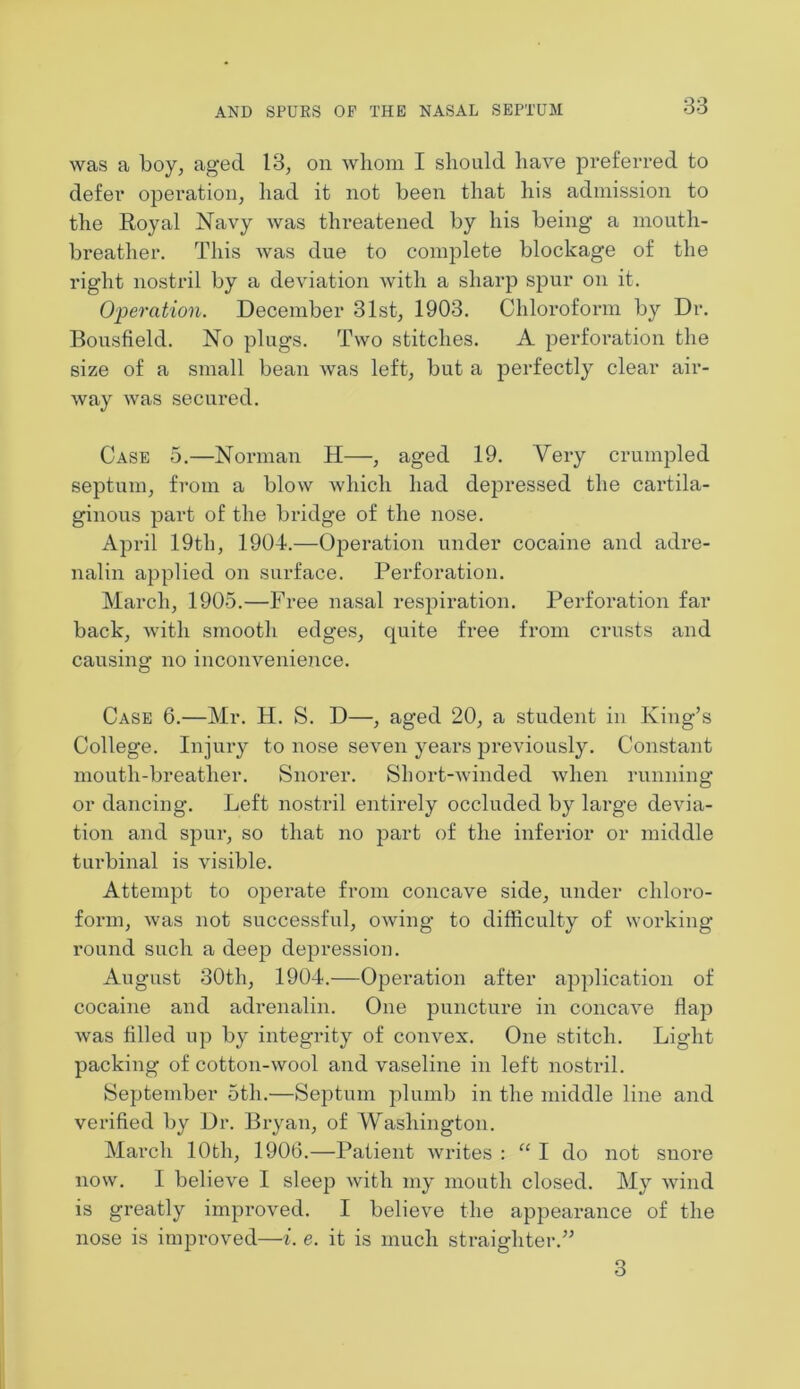 was a boy, aged 13, on whom I should have preferred to defer operation, had it not been that his admission to the Royal Navy was threatened by his being a mouth- breather. This was due to complete blockage of the right nostril by a deviation with a sharp spur on it. Operation. December 31st, 1903. Chloroform by Dr. Bousfield. No plugs. Two stitches. A perforation the size of a small bean was left, but a perfectly clear air- way was secured. Case 5.—Norman H—, aged 19. Very crumpled septum, from a blow which had depressed the cartila- ginous pai-t of the bridge of the nose. April 19th, 1904.—Operation under cocaine and adre- nalin applied on surface. Perforation. March, 1905.—Free nasal respiration. Perforation far back, with smooth edges, quite free from crusts and causing no inconvenience. Case 6.—Mr. H. S. D—, aged 20, a student in King’s College. Injury to nose seven years previously. Constant mouth-breather. Snorer. Short-winded when running or dancing. Left nostril entirely occluded by large devia- tion and spur, so that no part of the inferior or middle turbinal is visible. Attempt to operate from concave side, under chloro- form, was not successful, owing to difficulty of working round such a deep depression. August 30th, 1904.—Operation after application of cocaine and adrenalin. One puncture in concave Dap was filled up by integrity of convex. One stitch. Light packing of cotton-wool and vaseline in left nostril. September 5th.—Septum plumb in the middle line and verified by Dr. Bryan, of Washington. March 10th, 1906.—Patient writes : “ I do not snore now. I believe I sleep with my mouth closed. My wind is greatly improved. I believe the appearance of the nose is improved—i. e. it is much straighter.” 3