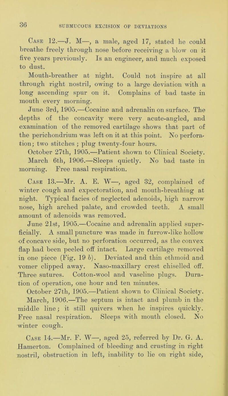 Case 12.—J. M—, a male, aged 17, stated lie could breathe freely through nose before receiving a blow on it five years previously. Is an engineer, and much exposed to dust. Moutli-breather at night. Could not inspire at all through right nostril, owing to a large deviation with a long ascending spur on it. Complains of bad taste in mouth every morning. June 3rd, 1905.—Cocaine and adrenalin on surface. The depths of the concavity were very acute-angled, and examination of the removed cartilage shows that part of the perichondrium was left on it at this point. No perfora- tion; two stitches ; plug twenty-four hours. October 27th, 1905.—Patient shown to Clinical Society. March 6th, 1906.—Sleeps quietly. No bad taste in morning. Free nasal respiration. Case 13.—Mr. A. E. W—, aged 32, complained of winter cough and expectoration, and mouth-breathing at night. Typical facies of neglected adenoids, high narrow nose, high arched palate, and crowded teeth. A small amount of adenoids was removed. June 21st, 1905.—Cocaine and adrenalin applied super- ficially. A small puncture was made in furrow-like hollow of concave side, but no perforation occurred, as the convex flap had been peeled off intact. Large cartilage removed in one piece (Fig. 19 b). Deviated and thin ethmoid and vomer clipped away. Naso-maxillary crest chiselled off. Three sutures. Cotton-wool and vaseline plugs. Dura- tion of operation, one hour and ten minutes. October 27th, 1905.—Patient shown to Clinical Society. March, 1906.—The septum is intact and plumb in the middle line; it still quivers when he inspires quickly. Free nasal respiration. Sleeps with mouth closed. No winter cough. Case 14.—Mr. F. W—, aged 25, referred by Dr. G-. A. Hamerton. Complained of bleeding and crusting in right nostril, obstruction in left, inability to lie on right side,