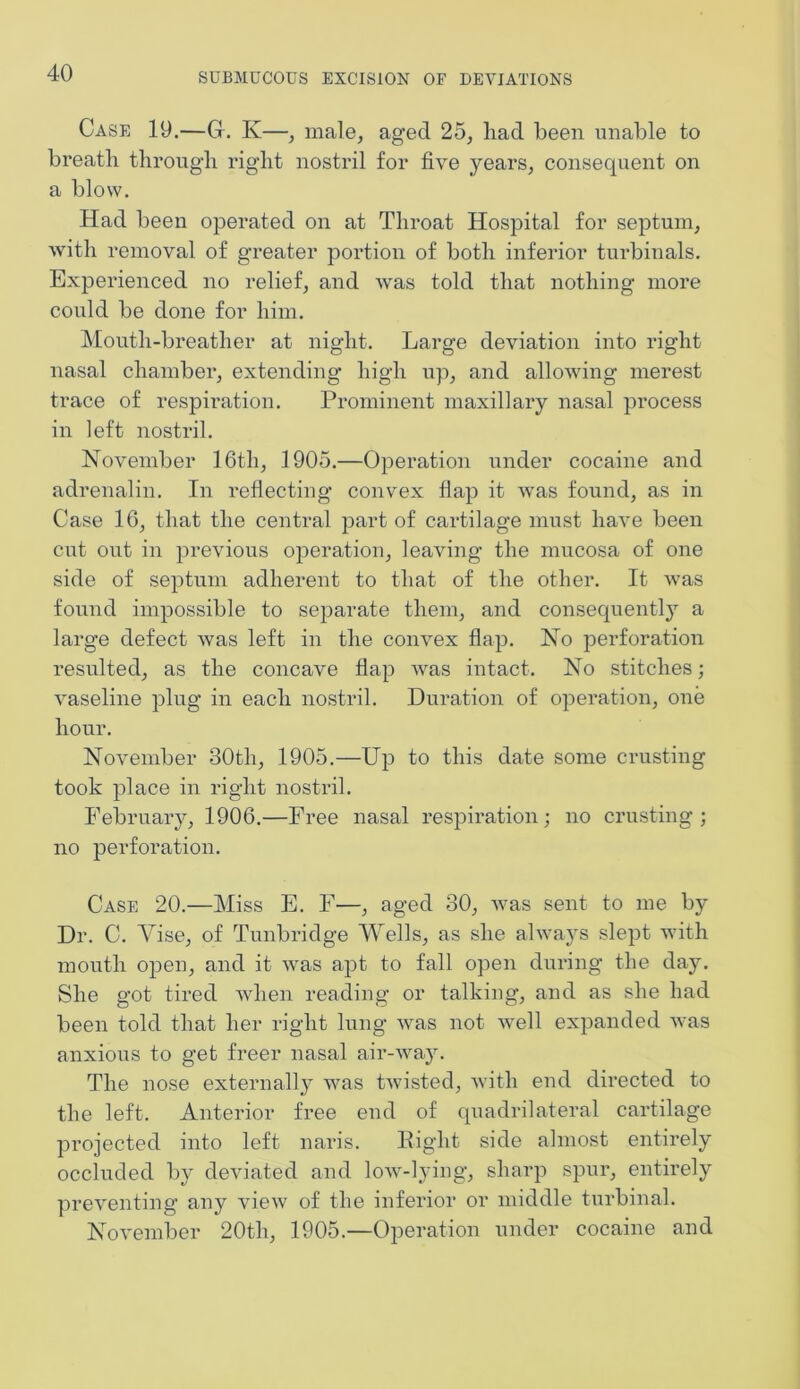 Case 19.—Gr. K—, male, aged 25, had been unable to breath through right nostril for five years, consequent on a blow. Had been operated on at Throat Hospital for septum, with removal of greater portion of both inferior turbinals. Experienced no relief, and was told that nothing more could be done for him. Mouth-breather at night. Large deviation into right nasal chamber, extending high up, and allowing merest trace of respiration. Prominent maxillary nasal process in left nostril. November 16th, 1905.—Operation under cocaine and adrenalin. In reflecting convex flap it was found, as in Case 16, that the central part of cartilage must have been cut out in previous operation, leaving the mucosa of one side of septum adherent to that of the other. It was found impossible to separate them, and consequently a large defect was left in the convex flap. No perforation resulted, as the concave flap was intact. No stitches; vaseline plug in each nostril. Duration of operation, one hour. November 30th, 1905.—Up to this date some crusting took place in right nostril. February, 1906.—Free nasal respiration; no crusting; no perforation. Case 20.—Miss E. F—, aged 30, was sent to me by Dr. C. Vise, of Tunbridge Wells, as she always slept with mouth open, and it was apt to fall open during the day. She got tired when reading or talking, and as she had been told that her right lung was not well expanded was anxious to get freer nasal air-way. The nose externally was twisted, with end directed to the left. Anterior free end of quadrilateral cartilage projected into left naris. Right side almost entirely occluded by deviated and low-lying, sharp spur, entirely preventing any view of the inferior or middle turbinal. November 20th, 1905.—Operation under cocaine and