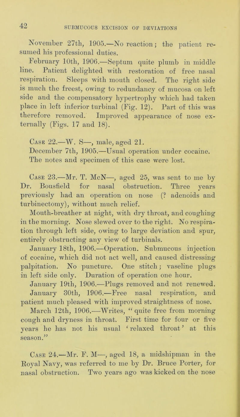 November 27th, 1905.—No reaction; the patient re- sumed his professional duties. February 10th, 1906.—Septum cpiite plumb in middle line. Patient delighted with restoration of free nasal respiration. Sleeps with mouth closed. The right side is much the freest, owing to redundancy of mucosa on left side and the compensatory hypertrophy which had taken place in left inferior turbinal (Fig. 12). Part of this was therefore removed. Improved appearance of nose ex- ternally (Figs. 17 and 18). Case 22.—W. S—, male, aged 21. December 7tli, 1905.—Usual operation under cocaine. The notes and specimen of this case were lost. Case 23.—Mr. T. McN—, aged 25, was sent to me by Dr. Bousfield for nasal obstruction. Three years previously had an operation on nose (? adenoids and turbinectomy), without much relief. Mouth-breather at night, with dry throat, and coughing in the morning. Nose slewed over to the right. No respira- tion through left side, owing to large deviation and spur, entirely obstructing any view of turbinals. January 18th, 1906.—Operation. Submucous injection of cocaine, which did not act well, and caused distressing palpitation. No puncture. One stitch; vaseline plugs in left side only. Duration of operation one hour. January 19th, 1906.—Plugs removed and not renewed. January 30th, 1906.—Free nasal respiration, and patient much pleased with improved straightness of nose. March 12th, 1906.—Writes, “ quite free from morning cough and dryness in throat. First time for four or five years he has not his usual ‘ relaxed throat5 at this season.” Case 24.—Mr. F. M—, aged 18, a midshipman in the Koyal Navy, was referred to me by Dr. Bruce Porter, for nasal obstruction. Two years ago was kicked on the nose