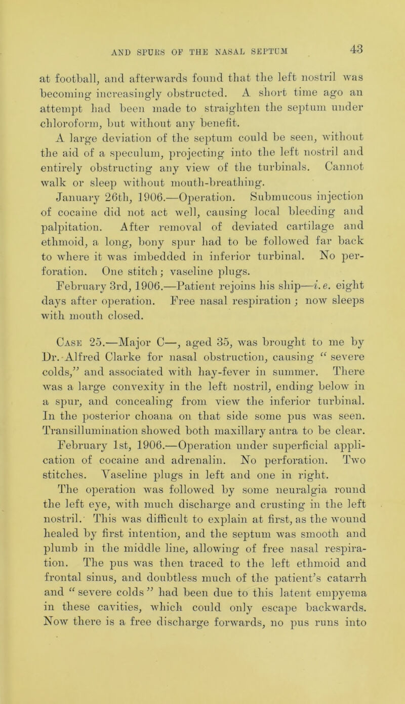 at football, and afterwards found that the left nostril was becoming1 increasingly obstructed. A short time ago an attempt had been made to straighten the septum under chloroform, but without any benefit. A large deviation of the septum could be seen, without the aid of a speculum, projecting into the left nostril and entirely obstructing any view of the turbinals. Cannot walk or sleep without mouth-breathing. January 26th, 1906.—Operation. Submucous injection of cocaine did not act Avell, causing local bleeding and palpitation. After removal of deviated cartilage and ethmoid, a long, bony spur had to be followed far back to where it was imbedded in inferior turbinal. No per- foration. One stitch ; vaseline plugs. February 3rd, 1906.—Patient rejoins his ship—i.e. eight days after operation. Free nasal respiration ; now sleeps with mouth closed. Case 25.—Major C—, aged 35, was brought to me by Dr. Alfred Clarke for nasal obstruction, causing “ severe colds,” and associated with liay-fever in summer. There was a large convexity in the left nostril, ending below in a spur, and concealing from view the inferior turbinal. In the posterior choana on that side some pus was seen. Transillumination showed both maxillary antra to be clear. February 1st, 1906.—Operation under superficial appli- cation of cocaine and adrenalin. No perforation. Two stitches. Vaseline plugs in left and one in right. The operation was followed by some neuralgia round the left eye, with much discharge and crusting in the left nostril. This was difficult to explain at first, as the wound healed by first intention, and the septum was smooth and plumb in the middle line, allowing of free nasal respira- tion. The pus was then traced to the left ethmoid and frontal sinus, and doubtless much of the patient’s catarrh and “severe colds” had been due to this latent empyema in these cavities, which could only escape backwards. Now there is a free discharge forwards, no pus runs into
