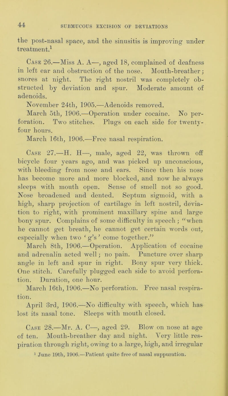 the post-nasal space, and the sinusitis is improving under treatment.1 Case 26.—Miss A. A—, aged 18, complained of deafness in left ear and obstruction of the nose. Mouth-breather; snores at night. The right nostril was completely ob- structed by deviation and spur. Moderate amount of adenoids. November 24th, 1905.—Adenoids removed. March 5th, 1906.—Operation under cocaine. No per- foration. Two stitches. Plugs on each side for twenty- four hours. March 16th, 1906.—Free nasal respiration. Case 27.—H. H—, male, aged 22, was thrown off bicycle four years ago, and was picked up unconscious, with bleeding from nose and ears. Since then his nose has become more and more blocked, and now he always sleeps with mouth open. Sense of smell not so good. Nose broadened and dented. Septum sigmoid, with a high, sharp projection of cartilage in left nostril, devia- tion to right, with prominent maxillary spine and large bony spur. Complains of some difficulty in speech ; “when he cannot get breath, he cannot get certain words out, especially when two ‘ g’s 5 come together.5’ March 8tli, 1906.—Operation. Application of cocaine and adrenalin acted well; no pain. Puncture over sharp angle in left and spur in right. Bony spur very thick. One stitch. Carefully plugged each side to avoid perfora- tion. Duration, one hour. March 16th, 1906.—No perforation. Free nasal respira- tion. April 3rd, 1906.—No difficulty with speech, which has lost its nasal tone. Sleeps with mouth closed. Case 28.—Mr. A. C—, aged 29. Blow on nose at age of ten. Mouth-breather day and night. Very little res- piration through right, owing to a large, high, and irregular 1 June 19th, 1906.—Patient quite free of nasal suppuration.