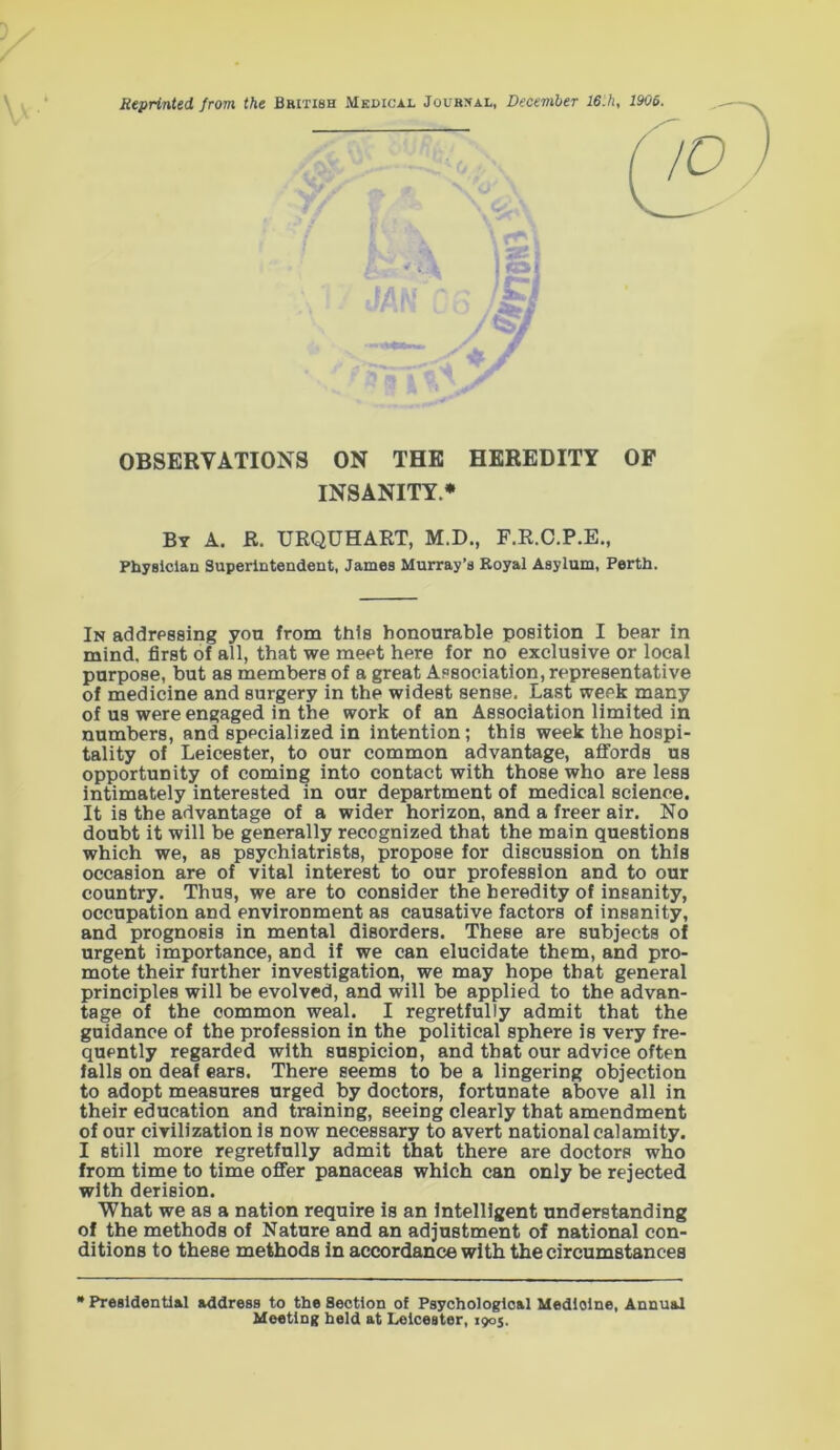 Reprinted from the British Medical Journal, December 16.h, 1906. OBSERVATIONS ON THE HEREDITY OF INSANITY* By A. R. URQUHART, M.D., F.R.C.P.E., Physician Superintendent, James Murray’s Royal Asylum, Perth. In addressing you from this honourable position I bear in mind, first of all, that we meet here for no exclusive or local purpose, but as members of a great Association, representative of medicine and surgery in the widest sense. Last week many of us were engaged in the work of an Association limited in numbers, and specialized in intention; this week the hospi- tality of Leicester, to our common advantage, affords us opportunity of coming into contact with those who are less intimately interested in our department of medical science. It is the advantage of a wider horizon, and a freer air. No doubt it will be generally recognized that the main questions which we, as psychiatrists, propose for discussion on this occasion are of vital interest to our profession and to our country. Thus, we are to consider the heredity of insanity, occupation and environment as causative factors of insanity, and prognosis in mental disorders. These are subjects of urgent importance, and if we can elucidate them, and pro- mote their further investigation, we may hope that general principles will be evolved, and will be applied to the advan- tage of the common weal. I regretfully admit that the guidance of the profession in the political sphere is very fre- quently regarded with suspicion, and that our advice often falls on deaf ears. There seems to be a lingering objection to adopt measures urged by doctors, fortunate above all in their education and training, seeing clearly that amendment of our civilization is now necessary to avert national calamity. I still more regretfully admit that there are doctors who from time to time offer panaceas which can only be rejected with derision. What we as a nation require is an intelligent understanding of the methods of Nature and an adjustment of national con- ditions to these methods in accordance with the circumstances * Presidential address to the Section of Psychological Medicine, Annual Meeting held at Leicester, 1905.