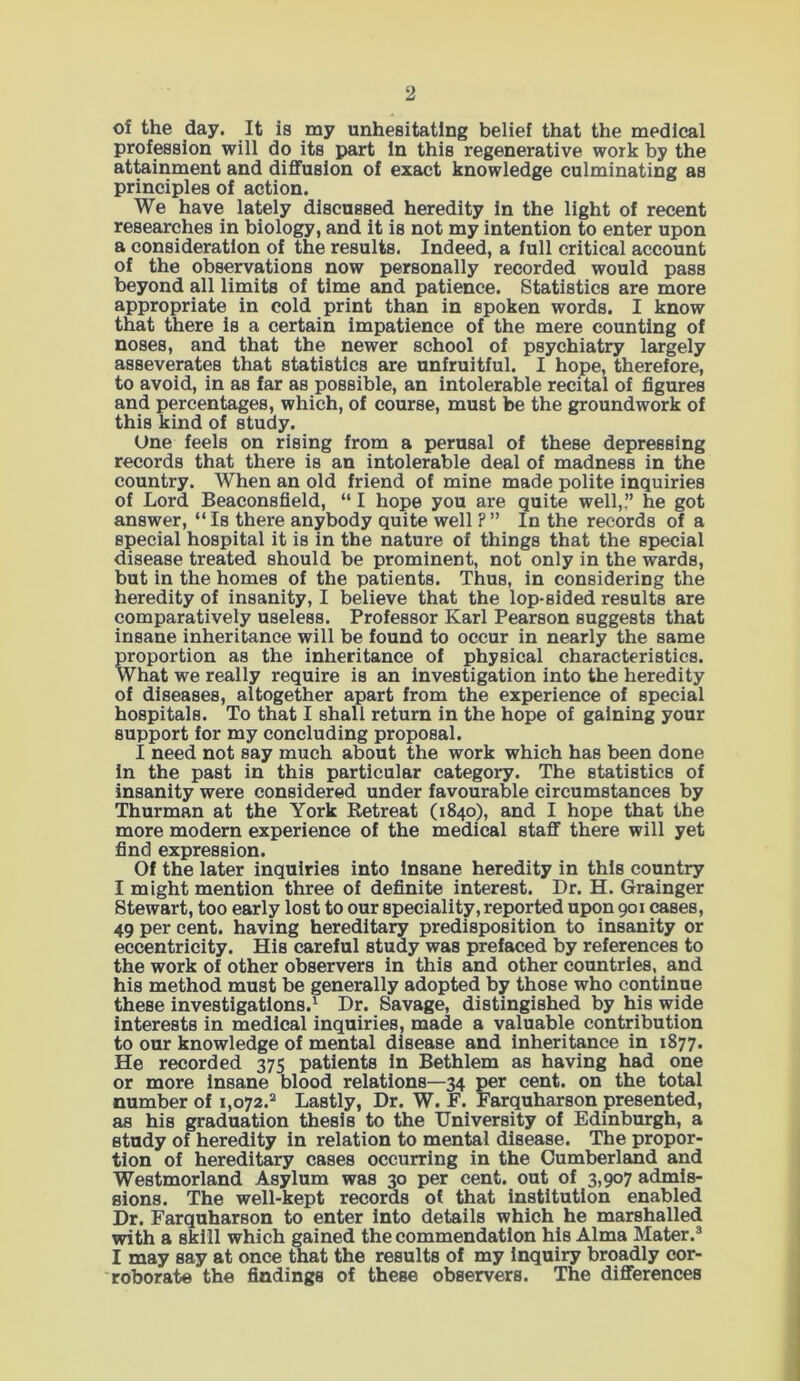 of the day. It is my unhesitating belief that the medical profession will do its part In this regenerative work by the attainment and diffusion of exact knowledge culminating as principles of action. We have lately discussed heredity in the light of recent researches in biology, and it is not my intention to enter upon a consideration of the results. Indeed, a full critical account of the observations now personally recorded would pass beyond all limits of time and patience. Statistics are more appropriate in cold print than in spoken words. I know that there is a certain impatience of the mere counting of noses, and that the newer school of psychiatry largely asseverates that statistics are unfruitful. I hope, therefore, to avoid, in as far as possible, an intolerable recital of figures and percentages, which, of course, must be the groundwork of this kind of study. One feels on rising from a perusal of these depressing records that there is an intolerable deal of madness in the country. When an old friend of mine made polite inquiries of Lord Beaconsfield, “ I hope you are quite well,.” he got answer, “ Is there anybody quite well ? ” In the records of a special hospital it is in the nature of things that the special disease treated should be prominent, not only in the wards, but in the homes of the patients. Thus, in considering the heredity of insanity, I believe that the lop-sided results are comparatively useless. Professor Karl Pearson suggests that insane inheritance will be found to occur in nearly the same proportion as the inheritance of physical characteristics. What we really require is an investigation into the heredity of diseases, altogether apart from the experience of special hospitals. To that I shall return in the hope of gaining your support for my concluding proposal. I need not say much about the work which has been done in the past in this particular category. The statistics of insanity were considered under favourable circumstances by Thurman at the York Retreat (1840), and I hope that the more modern experience of the medical staff there will yet find expression. Of the later inquiries into insane heredity in this country I might mention three of definite interest. Dr. H. Grainger Stewart, too early lost to our speciality, reported upon 901 cases, 49 per cent, having hereditary predisposition to insanity or eccentricity. His careful study was prefaced by references to the work of other observers in this and other countries, and his method must be generally adopted by those who continue these investigations.1 Dr. Savage, distingished by his wide interests in medical inquiries, made a valuable contribution to our knowledge of mental disease and inheritance in 1877. He recorded 375 patients in Bethlem as having had one or more insane blood relations—34 per cent, on the total number of i,o72.2 Lastly, Dr. W. F. Farquharson presented, as his graduation thesis to the University of Edinburgh, a study of heredity in relation to mental disease. The propor- tion of hereditary cases occurring in the Cumberland and Westmorland Asylum was 30 per cent, out of 3,907 admis- sions. The well-kept records of that institution enabled Dr. Farquharson to enter into details which he marshalled with a skill which gained the commendation his Alma Mater.3 I may say at once that the results of my inquiry broadly cor- roborate the findings of these observers. The differences