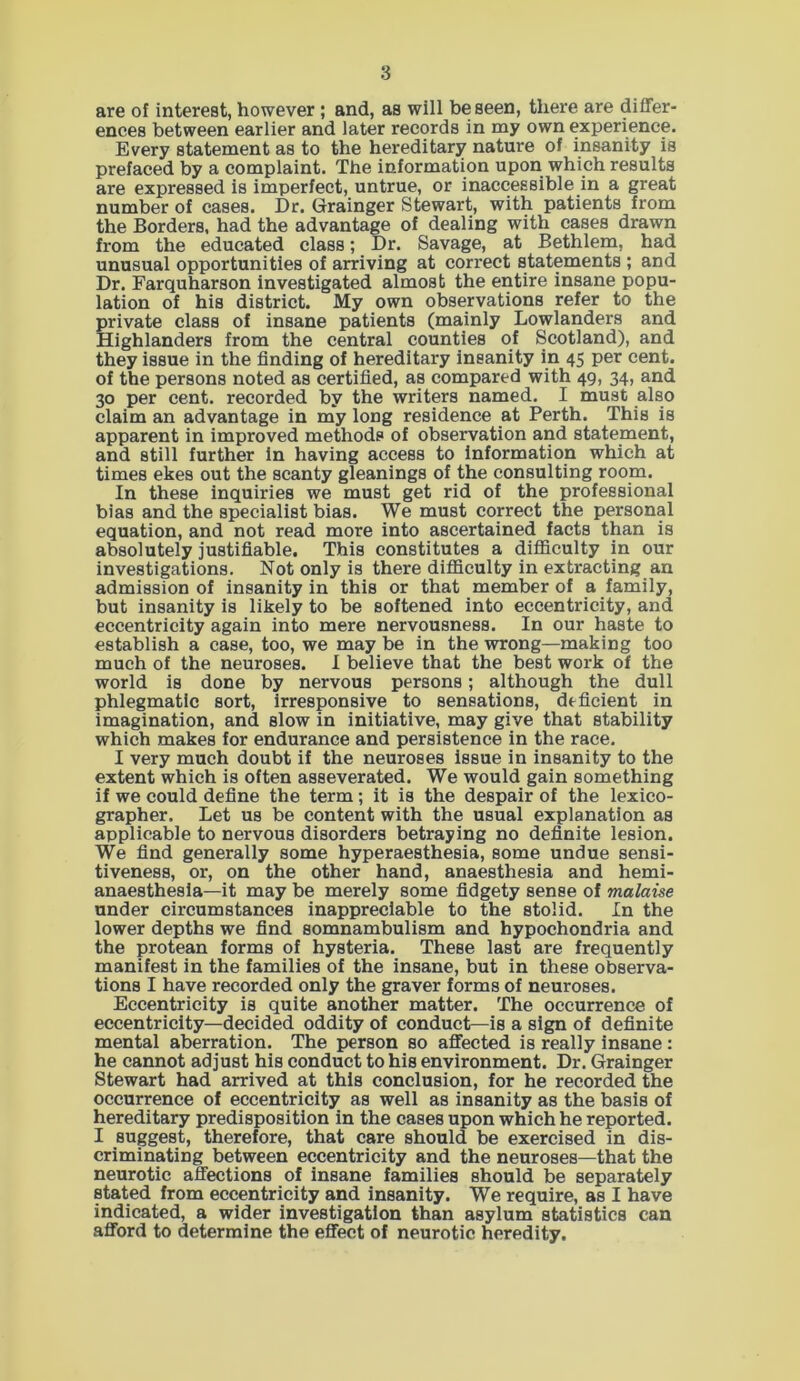 are of interest, however ; and, as will be seen, there are differ- ences between earlier and later records in my own experience. Every statement as to the hereditary nature of insanity is prefaced by a complaint. The information upon which results are expressed is imperfect, untrue, or inaccessible in a great number of cases. Dr. Grainger Stewart, with patients from the Borders, had the advantage of dealing with cases drawn from the educated class; Dr. Savage, at Bethlem, had unusual opportunities of arriving at correct statements ; and Dr. Farquharson investigated almost the entire insane popu- lation of his district. My own observations refer to the private class of insane patients (mainly Lowlanders and Highlanders from the central counties of Scotland), and they issue in the finding of hereditary insanity in 45 per cent, of the persons noted as certified, as compared with 49, 34, and 30 per cent, recorded by the writers named. I must also claim an advantage in my long residence at Perth. This is apparent in improved methods of observation and statement, and still further in having access to information which at times ekes out the scanty gleanings of the consulting room. In these inquiries we must get rid of the professional bias and the specialist bias. We must correct the personal equation, and not read more into ascertained facts than is absolutely justifiable. This constitutes a difficulty in our investigations. Not only is there difficulty in extracting an admission of insanity in this or that member of a family, but insanity is likely to be softened into eccentricity, and eccentricity again into mere nervousness. In our haste to establish a case, too, we may be in the wrong—making too much of the neuroses. I believe that the best work of the world is done by nervous persons; although the dull phlegmatic sort, irresponsive to sensations, deficient in imagination, and slow in initiative, may give that stability which makes for endurance and persistence in the race. I very much doubt if the neuroses issue in insanity to the extent which is often asseverated. We would gain something if we could define the term; it is the despair of the lexico- grapher. Let us be content with the usual explanation as applicable to nervous disorders betraying no definite lesion. We find generally some hyperaesthesia, some undue sensi- tiveness, or, on the other hand, anaesthesia and hemi- anaesthesia—it may be merely some fidgety sense of malaise under circumstances inappreciable to the stolid. In the lower depths we find somnambulism and hypochondria and the protean forms of hysteria. These last are frequently manifest in the families of the insane, but in these observa- tions I have recorded only the graver forms of neuroses. Eccentricity is quite another matter. The occurrence of eccentricity—decided oddity of conduct—is a sign of definite mental aberration. The person so affected is really insane: he cannot adjust his conduct to his environment. Dr. Grainger Stewart had arrived at this conclusion, for he recorded the occurrence of eccentricity as well as insanity as the basis of hereditary predisposition in the cases upon which he reported. I suggest, therefore, that care should be exercised in dis- criminating between eccentricity and the neuroses—that the neurotic affections of insane families should be separately stated from eccentricity and insanity. We require, as I have indicated, a wider investigation than asylum statistics can afford to determine the effect of neurotic heredity.