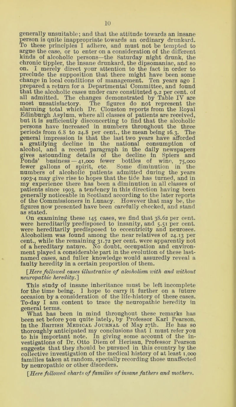 generally unsuitable; and that the attitude towards an insane person is quite inappropriate towards an ordinary drunkard. To these principles I adhere, and must not be tempted to argue the case, or to enter on a consideration of the different kinds of alcoholic persons—the Saturday night drunk, the chronic tippler, the insane drunkard, the dipsomaniac, and so on. I merely direct your attention to the fact in order to preclude the supposition that there might have been some change in local conditions of management. Ten years ago I prepared a return for a Departmental Committee, and found that the alcoholic cases under care constituted 9.2 per cent, of all admitted. The changes demonstrated by Table IV are most unsatisfactory. The figures do not represent the alarming total which Dr. Clouston reports from the Royal Edinburgh Asylum, where all classes of patients are received, but it is sufficiently disconcerting to find that the alcoholic persons have Increased in numbers throughout the three periods from 6.8 to 24.8 per cent., the mean being 16.3. The general impression Is that the last two years have afforded a gratifying decline in the national consumption of alcohol, and a recent paragraph in the daily newspapers gives astounding details of the decline in Spiers and Ponds’ business — 41,000 fewer bottles of wine, 75,000 fewer gallons of spirit, etc. Some diminution in the numbers of alcoholic patients admitted during the years 1903-4 may give rise to hopes that the tide has turned, and in my experience there has been a diminution in all classes of patients since 1903, a tendency in this direction having been generally noticeable in Scotland according to the later reports of the Commissioners in Lunacy. However that may be, the figures now presented have been carefully checked, and stand as stated. On examining these 145 cases, we find that 38.62 per cent, were hereditarily predisposed to insanity, and 5.51 per cent, were hereditarily predisposed to eccentricity and neuroses. Alcoholism was found among the near relatives of 24.13 per cent., while the remaining 31.72 per cent, were apparently not of a hereditary nature. No doubt, occupation and environ- ment played a considerable part in the evolution of these last- named cases, and fuller knowledge would assuredly reveal a faulty heredity in a certain proportion of them. [Here followed cases illustrative of alcoholism with and without neuropathic heredity. ] This study of insane inheritance must be left incomplete for the time being. 1 hope to carry it further on a future occasion by a consideration of the life-history of these cases. To-day I am content to trace the neuropathic heredity in general terms. What has been in mind throughout these remarks has been set before you quite lately, by Professor Karl Pearson, in the British Medical Journal of May 27th. He has so thoroughly anticipated my conclusions that I must refer you to his important note. In giving some account of the in- vestigations of Dr. Otto Diem of Herisau, Professor Pearson suggests that they should be pursued in this country by the collective investigation of the medical history of at least 1,000 families taken at random, specially recording those unaffected by neuropathic or other disorders. [Here followed charts of families of insane fathers and mothers.