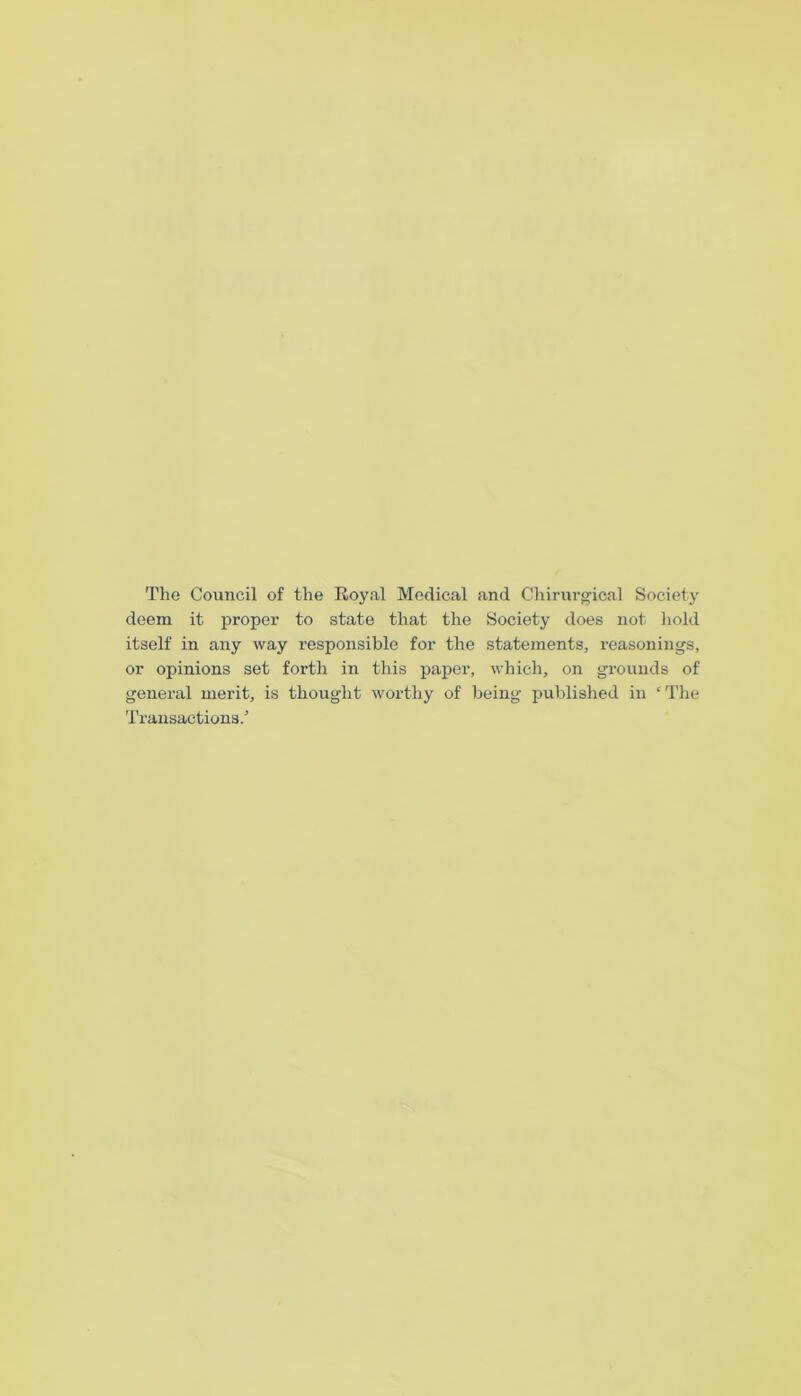 The Council of the Royal Medical and Chirui’gical Society deem it proper to state that the Society does not hold itself in any way responsible for the statements, reasonings, or opinions set forth in this paper, which, on grounds of general merit, is thought worthy of being i^ublished in ‘The Transactions.’