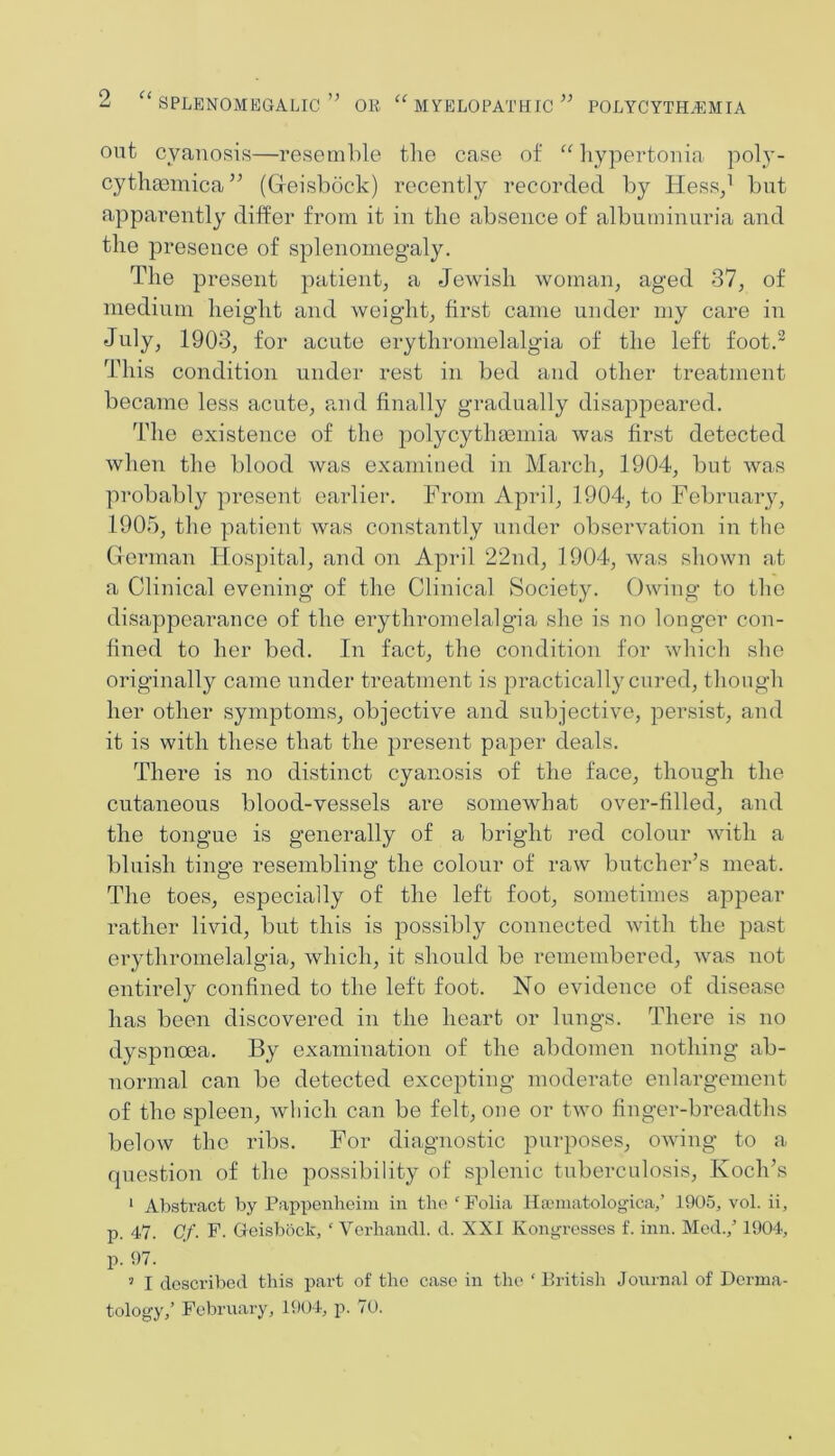 out cyanosis—resemble tlie case of “liypertonia poly- cythaemica’^ (Geisbock) recently recorded by Hess/ but apparently differ from it in the absence of albuminuria and the presence of splenomegaly. The present patient, a Jewish woman, aged 37, of medium height and weight, first came under my care in July, 1903, for acute erythromelalgia of the left foot.^ This condition under rest in bed and other treatment became less acute, paid finally gradually disappeared. The existence of the polycythmmia was first detected when the blood was examined in March, 1904, but was probably present earlier. From April, 1904, to February, 1905, the patient was con.stantly under observation in the German Hospital, and on April 22nd, 1904, was shown at a Clinical evening of the Clinical Society. Owing to the disappearance of the erythromelalgia she is no longer con- fined to her bed. In fact, the condition for which she originally came under treatment is practically cured, tliough her other symptoms, objective and subjective, persist, and it is with these that the present paper deals. There is no distinct cyanosis of the face, though the cutaneous blood-vessels are somewhat over-filled, and the tongue is generally of a bright red colour with a bluish tinge resembling the colour of raw butcher’s meat. The toes, especially of the left foot, sometimes appear rather livid, but this is possibly connected with the past ei’ythromelalgia, which, it should be remembered, was not entirely confined to the left foot. No evidence of disease has been discovered in the heart or lungs. There is no dyspnoea. By examination of the abdomen nothing ab- normal can be detected excepting moderate enlargement of the spleen, wliich can be felt, one or two finger-breadths below the ribs. For diagnostic purposes, owing to a question of the possibility of splenic tuberculosis, Koch’s ‘ Abstract by Pappenheim in the  Folia Haaniatologica,’ 1905, vol. ii, p. 47. Cf. F. Grcisbock, ‘ Vorhaiidl. d. XXI Kongresscs f. inn. Med.,' 1904, p. 97. ’ I described this part of the case in the ‘ British Journal of Derma- tology,’ February, 1904, p. 70.