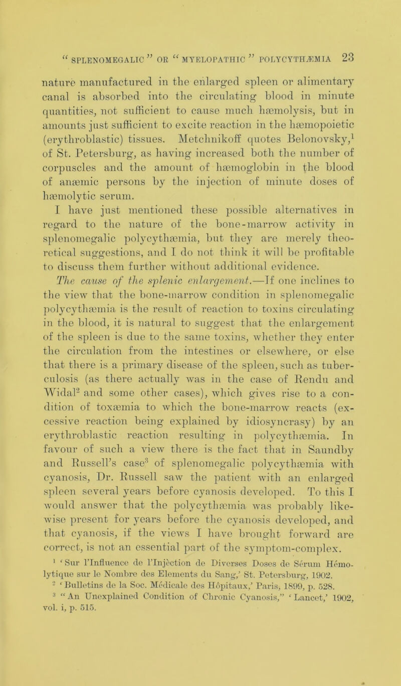 nature manufactured in the enlarged spleen or alimentary canal is absorbed into the circnlating blood in minute quantities, not sufficient to cause much hmmolysis, but in amounts just sufficient to excite reaction in the haimopoietic (erythroblastic) tissues. Metchnikotf (piotes Belonovsky,^ of St. Petersburg, as having increased both the number of corpuscles and the amount of lunmoglobin in the blood of anasmic persons by the injection of minute doses of haemolytic serum. I have just mentioned these possible alternatives in regard to the nature of the bone-marrow activity in splenomegalic polycythaomia, but they are merely theo- retical suggestions, and I do not think it will l)o profitable to discuss them further without additional evidence. The cause of the sflenic enlargement.—If one inclines to the view that the bone-marrow condition in splenomegalic polycytha3mia is the result of reaction to toxins circulating in the blood, it is natural to suggest that the enlargement of the spleen is due to the same toxins, whether they enter the circulation from the intestines or elsewhere, or else that there is a ])rimary disease of the spleen, such as tuber- culosis (as there actually Avas in the case of Pendu and WidaP and some other cases), Avhich gives rise to a con- dition of toxannia to Avhich the bone-marroAv reacts (ex- cessive reaction being explained by idiosyncrasy) by an erythroblastic reaction resulting in jiolycythnDmia. In favouT- of such a vieAv there is the fact that in Saundby and Russell’s case'^ of splenomegalic polycythannia Avith cyanosis. Dr. Russell suav the patient Avith an enlarged spleen several years before cyanosis (leA’eloped. To this I Avould ansAver that the polycythannia Avas pi'obably like- Avi.se present for years before the cyanosis developed, and that cyanosis, if the vieAvs I have brought fonvard are correct, is not an essential part of the symptom-complex. ' ‘Sur rinfluenco do I’lnjoction do Diversos Doses de Serum Hemo- lytiquo sur lo NoiiiLro des Elomonts diA Sung-/ St. Poterslmrg, 1902. - ‘ Bulletins de la Soc. Medicale des Hopitaux/ Paris, 1899, p. 528. •'* “ An Unexplained Condition of Chronic Cyanosis,” ‘ Lancet,’ 1902, Ami. i, p. 515.