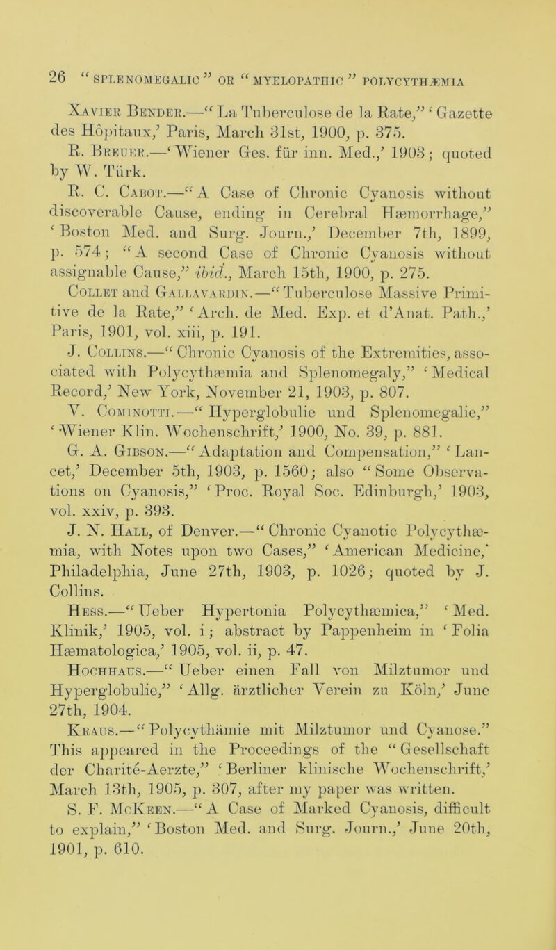 Xavier Bender.—La Tuberciilose de la Kate/^ ^ Gazette des Hopitaux/ Paris, March 31st, 1900, p. 375. R. Breuer.—‘Wiener Ges. fiir inn. Med.,’ 1903; quoted by W. Tiirk. R. C. Cabot.—“A Case of Chronic Cyanosis witliout discoverable Cause, ending in Cerebral Hieinorrhage,” ‘ Boston Med. and Surg. Journ.,’ December 7th, 1899, p. 574; “A second Case of Chronic Cyanosis witliout assignable Cause,” f/nV?., March 15th, 1900, p. 275. Collet and Gallavakdin.—“Tuberciilose Massive Primi- tive de la Rate,” ‘Arch, de Med. Exp. et d’Anat. Path.,’ Paris, 1901, vol. xiii, p. 191. J. Collins.—“ Chronic Cyanosis of the Extremities, asso- ciated with Polycytlumnia and Splenomegaly,” ‘ Medical Record,’ New York, November 21, 1903, p. 807. V. CoMiNOTTi.—“ Hyperglobulie und Splenomegalie,” ‘Wiener Klin. Wochenschrift,’ 1900, No. 39, p. 881. G. A. Gibson.—“Adajitation and Compensation,” ‘Lan- cet,’ December 5th, 1903, p. 1560; also “Some Ob.serva- tions on Cyanosis,” ‘Proc. Royal Soc. Edinburgh,’ 1903, vol. xxiv, p. 393. J. N. Hall, of Denver.—“ Chronic Cyanotic Polycythge- mia, with Notes upon two Cases,” ‘American Medicine,' Philadelphia, June 27th, 1903, p. 1026; quoted by J. Collins. Hess.—“ Ueber Hypertonia Polycythasmica,” ‘ Med. Klinik,’ 1905, vol. i; abstract by Papjienheim in ‘ Folia Hasmatologica,’ 1905, vol. ii, p. 47. Hochhaus.—“ Ueber einen Fall von Milztumor und Hyperglobulie,” ‘Allg. arztlicher Verein zu Koln,’ June 27 th, 1904. Kraus.—“ Polycythamie mit Milztumor und Cyanose.” 'This appeared in the Proceedings of the “ Cesellschaft der Charite-Aerzte,” ‘Berliner klinische Wochenschrift,’ March 13th, 1905, p. 307, after my paper was written. S. F. McKeen.—“A Case of Marked Cyanosis, difficult to explain,” ‘Boston Med. and Surg. Journ.,’ June 20th, 1901, p. 610.
