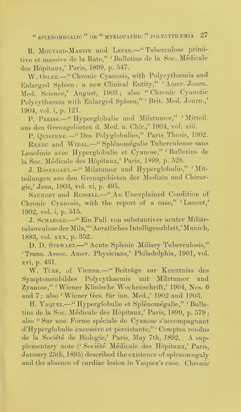 R. Moutard-Martin and Lefas.—“ Tnberciilose prinii- tiv6 ct massive dc la Rate/’ ‘ Rulletiiis de la Soc. Medicale des Hopitaux/ Paris, 1899, p. 547. W. OsLER.—‘'Chronic Cyanosis, with Polycythminia and enlarged Spleen: a new Clinical Entity,” Anier. Journ. :Med. Science/ August, 1908 ; also “ Chronic Cyanotic Polycytluenha with Enlarged Spleen,” ‘Prit. INIed. Journ.,’ 1904, vol. i, 1). 121. P. Preiss.—Hyperglohulie und Milztunior,” ‘ IMitteil. aus den Grenzgehieten d. Med. u. Chir.,’ 1904, vol. xiii. 1’. Quiskhne.—“Des Polyglohulies,” Paris Thesis, 1902. Rendu and Widal.—“ Splenoniegalie Tuherculeuse sans Leucemie avec Hyperglohulie et Cyanose,” ‘ Bulletins de la Soc. Medicale des Hopitaux,’ Paris, 1899, p. 528. J. R(JSENGART.—“ Milztumor und Hyperglolnilie,” ‘Mit- teilungen aus den Crenzgehieten der Aledizin und Chirur- gie,’ Jena, 1908, vol. xi, p. 495. Saundby and Russell.—“ An Unexplained Condition of Chx-onic Cyanosis, with the report of a case,” 'Lancet,’ 1902, vol. i, p. 515. J. ScHAROLD.—“ Ein Fall von snhstantiver acuter Miliar- tuherculose der Milz,” 'Aerztliches Intelligenzhlatt,’ Munich, 1888, vol. XXX, p. 852. D. D. Stewart.—“Acute Splenic Miliary Tuherculosis,” ''Frans. Assoc. Ainer. Physicians,’ Philadelphia, 1901, vol. xvi, p. 481. W. 'I’uRK, of A^ienna.—“ Beitrage zur Kenntniss des Syinptomenbildes Polycythaeinie init Milztunior und Zyanose,” ‘AA'iener Klinische AFochenschrift,’ 1904, Nos. 6 and 7; also 'AAnener Gres, fiir inn. Aled.,’ 1902 and 1908. H. A’^aquez.—“Hyperglohulie et Splenomegalie,” 'Bulle- tins de la Soc. Medicale des Hopitaux,’ Paris, 1899, p. 579; also “ Sur une Forme speciale de Cyanose s’acconpiagnant d’Hyperglohulie excessive et persistante,” ' Comptes rendus de la Societe de Biologie,’ Paris, Alay 7th, 1892. A sup- plementary note (' Societe Aledicale des Hopitaux,’ Paris, January 25th, 1895) described the existence of splenomegaly and the absence of cardiac lesion in AMijiiez’s case. Chronic