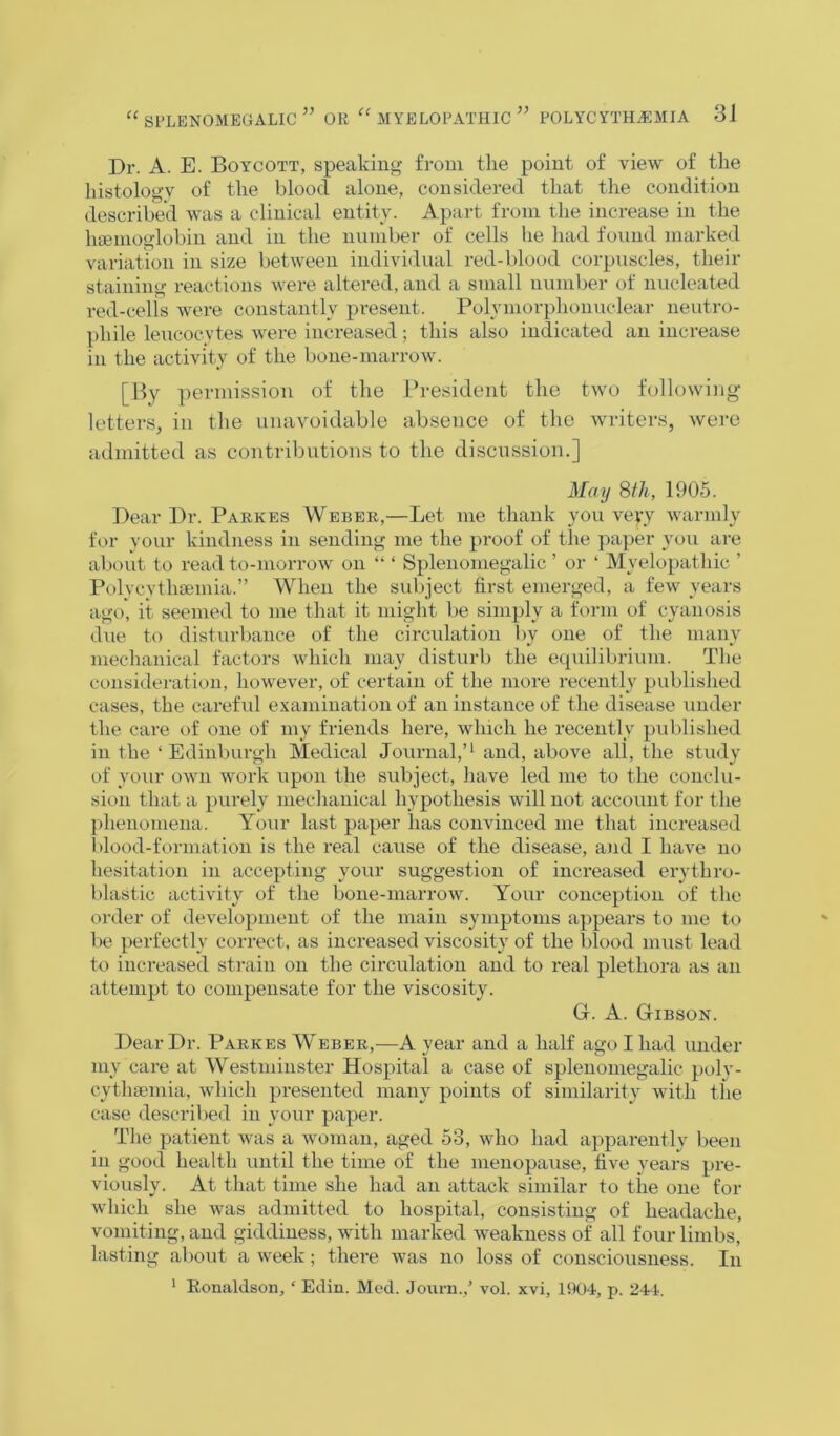 Dr. A. E. Boycott, speaking from the point of view of the histology of the blood alone, considered that the condition described was a clinical entity. Apart from the increase in the haemoglobin and in the number of cells he had found marked variation in size between individual red-blood corpuscles, their staining reactions were altered, and a small number of nucleated red-celis were constantly present. Polymorphonuclear neutro- phile leucocytes were increased; this also indicated an increase in the activity of the bone-marrow. [By permission of the President the two following letters, in the unavoidable absence of the writers, were admitted as contributions to the discussion.] May 8th, 1905. Dear Dr. Parkes Weber,—Let me thank you very warmly for your kindness in sending me the proof of the paper you are about to read to-morrow on “ ‘ Splenomegalic ’ or ‘ Myelopathic ’ Polycythiemia.” When the subject first emerged, a few years ago, it seemed to me that it might be simply a form of cyanosis due to disturbance of the circidation l)y one of the many mechanical factors which may disturb the ecpiilibrium. The consideration, however, of certain of the more recently published cases, the careful examination of an instance of the disease under the care of one of my friends here, which he recently published in the ‘Edinburgh Medical Journal,’^ and, above all, the study of your own work upon the subject, liave led me to the conclu- sion that a purely mecliauical hypothesis will not account for the phenomena. Your last paper has convinced me that increased i)lood-formation is the real cause of the disease, and I have no hesitation in accepting your suggestion of increased erythro- lilastic activity of the bone-marrow. Your conception of the order of development of the main symptoms appears to me to be perfectly correct, as increased viscosity of the blood must lead to increased strain on the circulation and to real plethora as an attempt to compensate for the viscosity. G. A. Gibson. Dear Dr. Parkes Weber,—A year and a half ago I had under my care at Westminster Hospital a case of splenomegalic poly- cytluBinia, which presented many points of similarity with the case described in your paper. The patient was a woman, aged 53, who had apparently been in good health until the time of the menopause, five years pre- viously. At that time she had an attack similar to the one for which she was admitted to hospital, consisting of headache, vomiting, and giddiness, with marked weakness of all four limbs, lasting about a week; there was no loss of consciousness. In ' Konaldson, ‘ Edin. Med. Journ.,’ vol. xvi, 1904, p. 244.