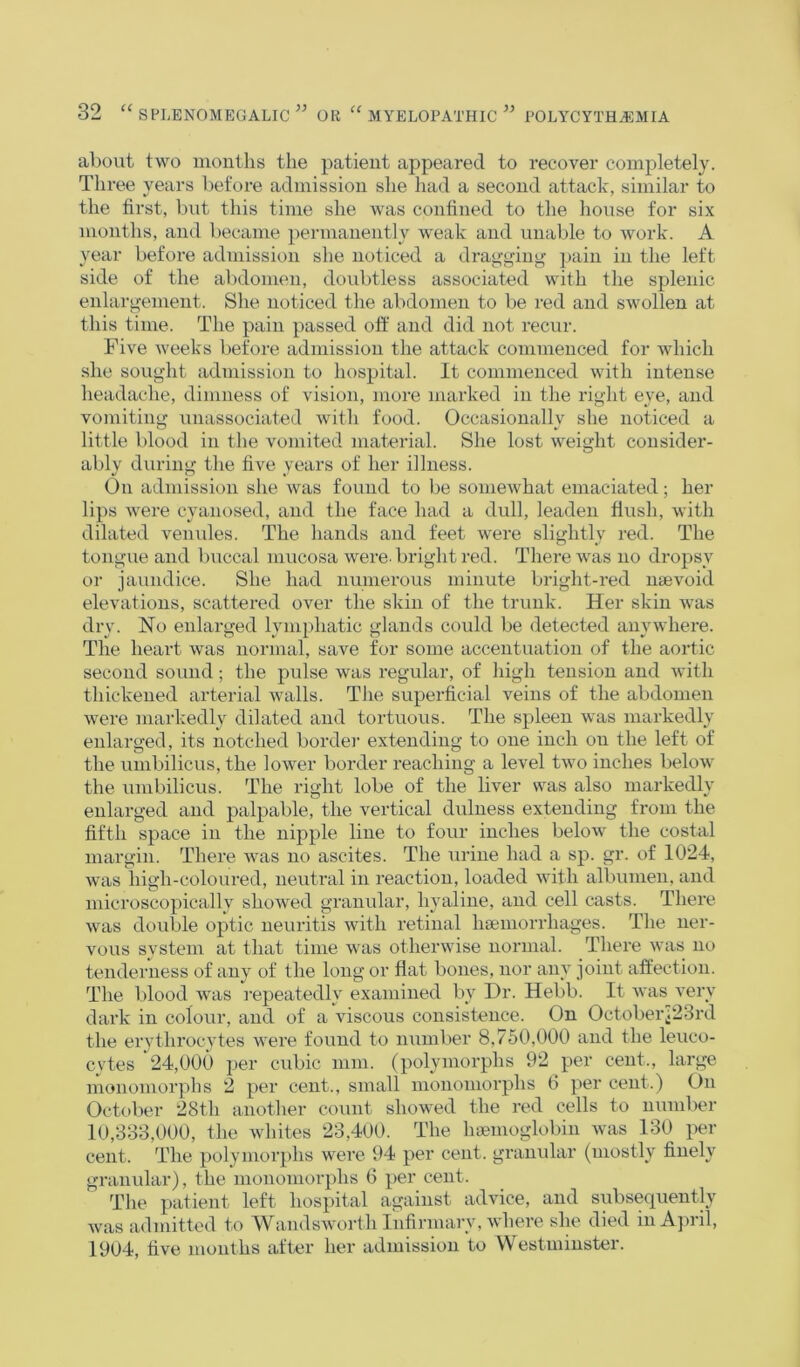 about two months the patient appeared to recover completely. Three years before admission she had a second attack, similar to the first, but this time she was confined to the house for six months, and became permanently weak and unable to work. A year before admission she noticed a dragging pain in the left side of the abdomen, doubtless associated with the splenic enlargement. She noticed the abdomen to be red and swollen at this time. The pain passed olf and did not recur. Five weeks before admission the attack commenced for which she sought admission to hospital. It commenced with intense headache, dimness of vision, more marked in the right eye, and vomiting unassociated with food. Occasionally she noticed a little blood in the vomited material. She lost weight consider- ably during the five years of her illness. On admission she was found to be somewhat emaciated; her lips were cyanosed, and the face had a dull, leaden flush, with dilated venules. The hands and feet were slightly red. The tongue and buccal mucosa were, bright red. There was no dropsy or jaundice. She had numerous minute bright-red ntevoid elevations, scattered over the skin of the trunk. Her skin was dry. Ho enlarged lymphatic glands could be detected anywhere. The heart was normal, save for some accentuation of the aortic second sound; the pulse was regular, of high tension and with thickened arterial walls. The superficial veins of the abdomen were markedly dilated and tortuous. The spleen was markedly enlarged, its notched border extending to one inch on the left of the umbilicus, the lower border reaching a level two inches below the umbilicus. The right lobe of the liver was also markedly enlarged and palpable, the vertical dulness extending from the fifth space in the nipple line to four inches below the costal margin. There Avas no ascites. The urine had a sp. gr. of 1024, was high-coloured, neutral in reaction, loaded with albumen, and microscopically shoAved granular, hyaline, and cell casts. There Avas double optic neuritis Avith retinal hsemorrhages. The ner- vous svstem at that time Avas otherAvise normal. There Avas no tenderness of any of the long or flat bones, nor any joint affection. The blood aatis repeatedly examined by Dr. Hebb. It Avas very dark in colour, and of a auscous consistence. On Octoberj23rd the erythrocytes Avere found to number 8,750,000 and the leuco- cytes 24,000 per cubic mm. (polymoi’phs 92 per cent., large monomorphs 2 per cent., small mononioriAhs 6 per cent.) On October 28th another count showed the red cells to number 10,333,000, the Avhites 23,400. The haemoglobin Avas 130 per cent. The polymorphs were 94 per cent, granular (mostly finely granular), the monomorphs 6 per cent. The patient left hospital against advice, and subsequently Avas admitted to WandsAvorth Infirmary, Avhere she died in AjaiII, 1904, five months after her admission to Westminster.