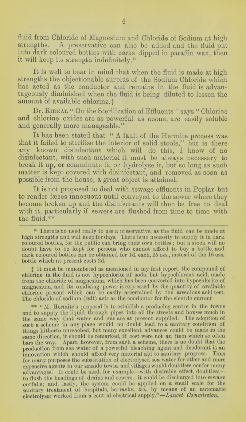 fluid from Chloride of Magnesium and Chloride of Sodium at high strengths. A preservative can also be added and the fluid put into dark coloured bottles with corks dipped in paraffin wax, then it will keep its strength indefinitely.* It is well to bear in mind that when the fluid is made at high strengths the objectionable surplus of the Sodium Chloride which has acted as the conductor and remains in the fluid is advan- tageously diminished when the fluid is being diluted to lessen the amount of available chlorine.]: Dr. Bideal “ On the Sterilization of Effluents ” says “ Chlorine and chlorine oxides are as powerful as ozone, are easily soluble and generally more manageable.” It has been stated that “ A fault of the Hermite process was that it failed to sterilise the interior of solid stools,” but is there any known disinfectant which will do this, I know of no disinfectant, with such material it must be always necessary to break it up, or comminute it, or hydrolyse it, but so long as such matter is kept covered with disinfectant, and removed as soon as possible from the house, a great object is attained. It is not proposed to deal with sewage effluents in Poplar but to render fasces innocuous until conveyed to the sewer where they become broken up and the disinfectants will then be free to deal with it, particularly if sewers are flushed from time to time with the fluid.** * There is no need really to use a preservative, as the fluid can be made at high strengths and will keep for days. There is no necessity to supply it in dark coloured bottles, for the public can bring their own bottles; but a stock will no doubt have to be kept for persons who cauuot afford to buy a bottle, and dark coloured bottles can be obtained for Id. each, 25 ozs., instead of the 16 ozs. bottle which at present costs 2d. f It must be remembered as mentioned in my first report, the compouud of chlorine in the fluid is not hypochlorite of soda, but hypochlorous acid, made from the chloride of magnesium, which has been converted into hypochlorite of magnesium, and its oxidisiug power is expressed by the quantity of available chlorine present which cau be easily ascertained by the arsenious acid test. The chloride of sodium (salt) acts as the conductor for the electric current ** “M. Hermite’s proposal is to establish a producing centre in the towns and to supply the liquid through pipes into all the streets aud houses much in the same way that water and gas are at present supplied. The adoption of such a scheme in any place would no doubt lead to a sanitary condition of things hitherto unreached, but many excellent advances could be made in the same direction, it should be remarked, if cost were not an item which so often bars the way. Apart, however, from such a scheme, there is no doubt that the production from sea water of a powerful bleaching agent and deodorant is an innovation which should afford very material aid to sanitary progress. Thus for many purposes the substitution of electrolysed sea water for other and more expensive agents in our seaside towns and villages would doubtless confer many advantages. It could be used, for example—with desirable effect, doubtless— to flush the headings of drains aud sewers; it could be discharged into sewage outfalls; and, lastly, the system could be applied on a small scale for the sanitary treatment of hospitals, barracks, &c., by means of an automatic electrolyser worked from a central electrical supply.”—Lancet Commission.