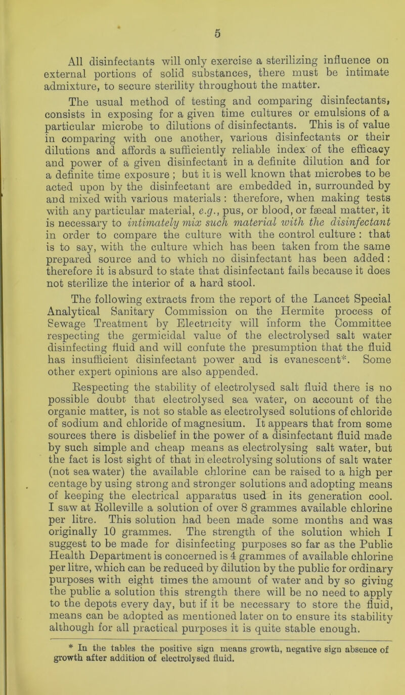 All disinfectants will only exercise a sterilizing influence on external portions of solid substances, there must be intimate admixture, to secure sterility throughout the matter. The usual method of testing and comparing disinfectants, consists in exposing for a given time cultures or emulsions of a particular microbe to dilutions of disinfectants. This is of value in comparing with one another, various disinfectants or their dilutions and affords a sufficiently reliable index of the efficacy and power of a given disinfectant in a definite dilution and for a definite time exposure ; but it is well known that microbes to be acted upon by the disinfectant are embedded in, surrounded by and mixed with various materials : therefore, when making tests with any particular material, e.g., pus, or blood, or faecal matter, it is necessary to intimately mix such material with the disinfectant in order to compare the culture with the control culture : that is to say, with the culture which has been taken from the same prepared source and to which no disinfectant has been added : therefore it is absurd to state that disinfectant fails because it does not sterilize the interior of a hard stool. The following extracts from the report of the Lancet Special Analytical Sanitary Commission on the Hermite process of Sewage Treatment by Electricity will inform the Committee respecting the germicidal value of the electrolysed salt water disinfecting fluid and will confute the presumption that the fluid has insufficient disinfectant power and is evanescent*. Some other expert opinions are also appended. Respecting the stability of electrolysed salt fluid there is no possible doubt that electrolysed sea water, on account of the organic matter, is not so stable as electrolysed solutions of chloride of sodium and chloride of magnesium. It appears that from some sources there is disbelief in the power of a disinfectant fluid made by such simple and cheap means as electrolysing salt water, but the fact is lost sight of that in electrolysing solutions of salt water (not sea water) the available chlorine can be raised to a high per centage by using strong and stronger solutions and adopting means of keeping the electrical apparatus used in its generation cool. I saw at Rolleville a solution of over 8 grammes available chlorine per litre. This solution had been made some months and was originally 10 grammes. The strength of the solution which I suggest to be made for disinfecting purposes so far as the Public Health Department is concerned is 4 grammes of available chlorine per litre, which can be reduced by dilution by the public for ordinary purposes with eight times the amount of wrater and by so giviug the public a solution this strength there will be no need to apply to the depots every day, but if it be necessary to store the fluid, means can be adopted as mentioned later on to ensure its stability although for all practical purposes it is quite stable enough. * In the tables the positive sign means growth, negative sign absence of growth after addition of electrolysed fluid.