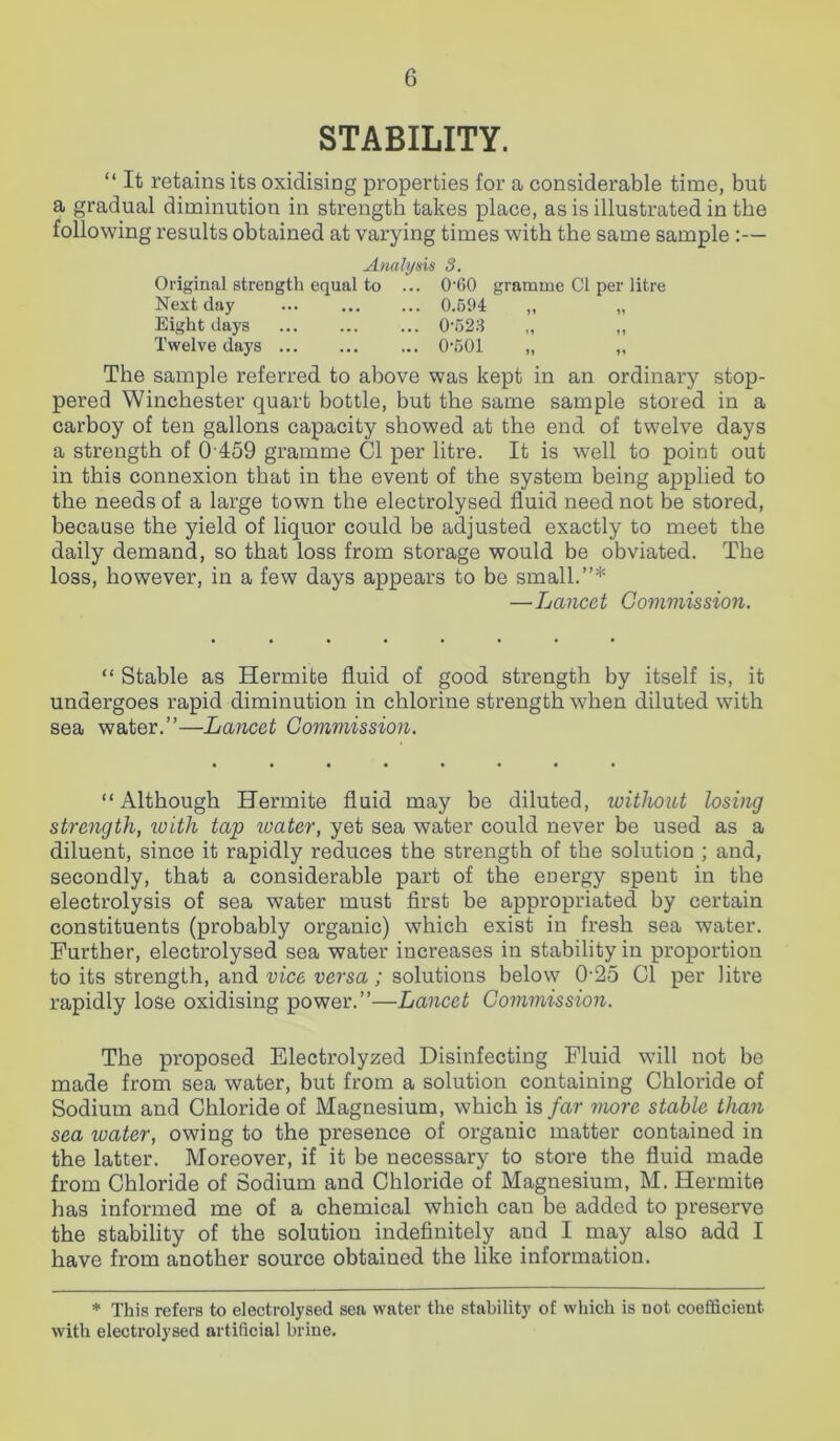 STABILITY. “ It retains its oxidising properties for a considerable time, but a gradual diminution in strength takes place, as is illustrated in the following results obtained at varying times with the same sample :— Analysis 3. Original strength equal to ... 0'60 gramme Cl per litre Next day 0.594 „ „ Eight days 0-523 „ „ Twelve days 0-501 „ „ The sample referred to above was kept in an ordinary stop- pered Winchester quart bottle, but the same sample stored in a carboy of ten gallons capacity showed at the end of twelve days a strength of 0 459 gramme Cl per litre. It is well to point out in this connexion that in the event of the system being applied to the needs of a large town the electrolysed fluid need not be stored, because the yield of liquor could be adjusted exactly to meet the daily demand, so that loss from storage would be obviated. The loss, however, in a few days appears to be small.”* —Lancet Commission. “ Stable as Hermibe fluid of good strength by itself is, it undergoes rapid diminution in chlorine strength when diluted with sea water.”—Lancet Commission. “Although Hermite fluid may be diluted, without losing strength, with tap zvater, yet sea water could never be used as a diluent, since it rapidly reduces the strength of the solution ; and, secondly, that a considerable part of the energy spent in the electrolysis of sea water must first be appropriated by certain constituents (probably organic) which exist in fresh sea water. Further, electrolysed sea water increases in stability in proportion to its strength, and vice versa; solutions below 0-25 Cl per litre rapidly lose oxidising power.”—Lancet Commission. The proposed Electrolyzed Disinfecting Fluid will not be made from sea water, but from a solution containing Chloride of Sodium and Chloride of Magnesium, which is far more stable than sea ivater, owing to the presence of organic matter contained in the latter. Moreover, if it be necessary to store the fluid made from Chloride of Sodium and Chloride of Magnesium, M. Hermite has informed me of a chemical which can be added to preserve the stability of the solution indefinitely and I may also add I have from another source obtained the like information. * This refers to electrolysed sea water the stability of which is not coefficient with electrolysed artificial brine.