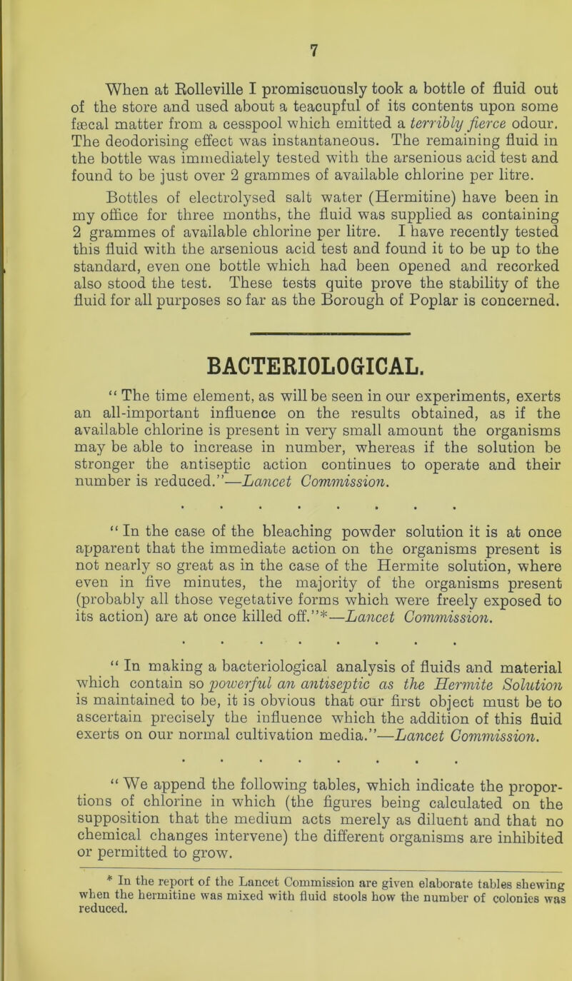 When at Rolleville I promiscuously took a bottle of fluid out of the store and used about a teacupful of its contents upon some faecal matter from a cesspool which emitted a terribly fierce odour. The deodorising effect was instantaneous. The remaining fluid in the bottle was immediately tested with the arsenious acid test and found to be just over 2 grammes of available chlorine per litre. Bottles of electrolysed salt water (Hermitine) have been in my office for three months, the fluid was supplied as containing 2 grammes of available chlorine per litre. I have recently tested this fluid with the arsenious acid test and found it to be up to the standard, even one bottle which had been opened and recorked also stood the test. These tests quite prove the stability of the fluid for all purposes so far as the Borough of Poplar is concerned. BACTERIOLOGICAL. “ The time element, as will be seen in our experiments, exerts an all-important influence on the results obtained, as if the available chlorine is present in very small amount the organisms may be able to increase in number, whereas if the solution be stronger the antiseptic action continues to operate and their number is reduced.”—Lancet Commission. “ In the case of the bleaching powder solution it is at once apparent that the immediate action on the organisms present is not nearly so great as in the case of the Hermite solution, where even in five minutes, the majority of the organisms present (probably all those vegetative forms which were freely exposed to its action) are at once killed off.”*—Lancet Commission. “ In making a bacteriological analysis of fluids and material which contain so 'powerful an antiseptic as the Hermite Solution is maintained to be, it is obvious that our first object must be to ascertain precisely the influence which the addition of this fluid exerts on our normal cultivation media.”—Lancet Commission. “ We append the following tables, which indicate the propor- tions of chlorine in which (the figures being calculated on the supposition that the medium acts merely as diluent and that no chemical changes intervene) the different organisms are inhibited or permitted to grow. * In the report of the Lancet Commission are given elaborate tables shewing when the hermitine was mixed with fluid stools how the number of colonies was reduced.