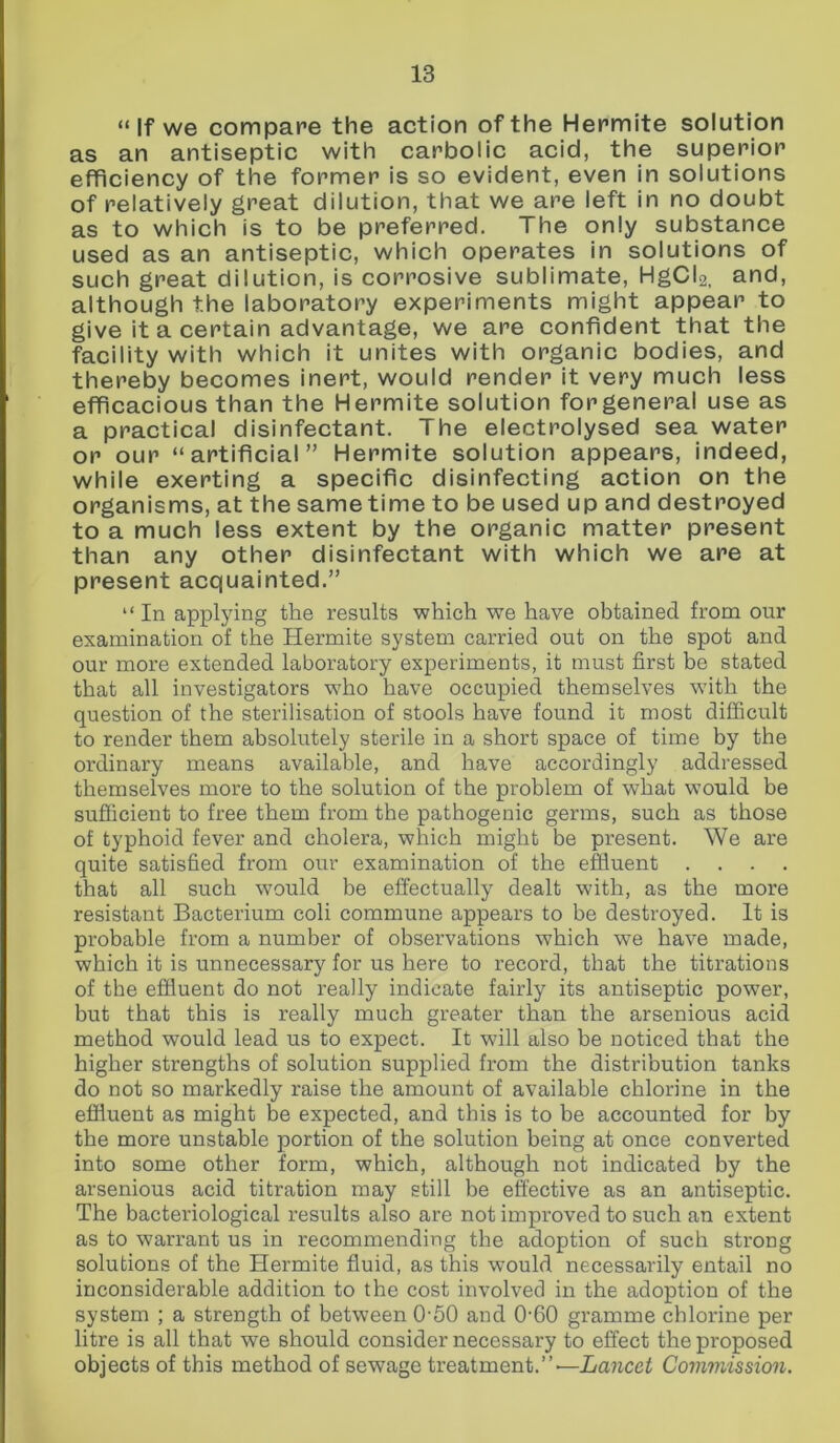“ If we compare the action of the Hermite solution as an antiseptic with carbolic acid, the superior efficiency of the former is so evident, even in solutions of relatively great dilution, that we are left in no doubt as to which is to be preferred. The only substance used as an antiseptic, which operates in solutions of such great dilution, is corrosive sublimate, HgCI2, and, although the laboratory experiments might appear to give it a certain advantage, we are confident that the facility with which it unites with organic bodies, and thereby becomes inert, would render it very much less efficacious than the Hermite solution forgeneral use as a practical disinfectant. The electrolysed sea water or our “artificial” Hermite solution appears, indeed, while exerting a specific disinfecting action on the organisms, at the same time to be used up and destroyed to a much less extent by the organic matter present than any other disinfectant with which we are at present acquainted.” “In applying the results which we have obtained from our examination of the Hermite system carried out on the spot and our more extended laboratory experiments, it must first be stated that all investigators who have occupied themselves with the question of the sterilisation of stools have found it most difficult to render them absolutely sterile in a short space of time by the ordinary means available, and have accordingly addressed themselves more to the solution of the problem of what would be sufficient to free them from the pathogenic germs, such as those of typhoid fever and cholera, which might be present. We are quite satisfied from our examination of the effluent .... that all such would be effectually dealt with, as the more resistant Bacterium coli commune appears to be destroyed. It is probable from a number of observations which we have made, which it is unnecessary for us here to record, that the titrations of the effluent do not really indicate fairly its antiseptic power, but that this is really much greater than the arsenious acid method would lead us to expect. It will also be noticed that the higher strengths of solution supplied from the distribution tanks do not so markedly raise the amount of available chlorine in the effluent as might be expected, and this is to be accounted for by the more unstable portion of the solution being at once converted into some other form, which, although not indicated by the arsenious acid titration may still be effective as an antiseptic. The bacteriological results also are not improved to such an extent as to warrant us in recommending the adoption of such strong solutions of the Hermite fluid, as this would necessarily entail no inconsiderable addition to the cost involved in the adoption of the system ; a strength of between 050 and 0'60 gramme chlorine per litre is all that we should consider necessary to effect the proposed objects of this method of sewage treatment.”— Lancet Commission.