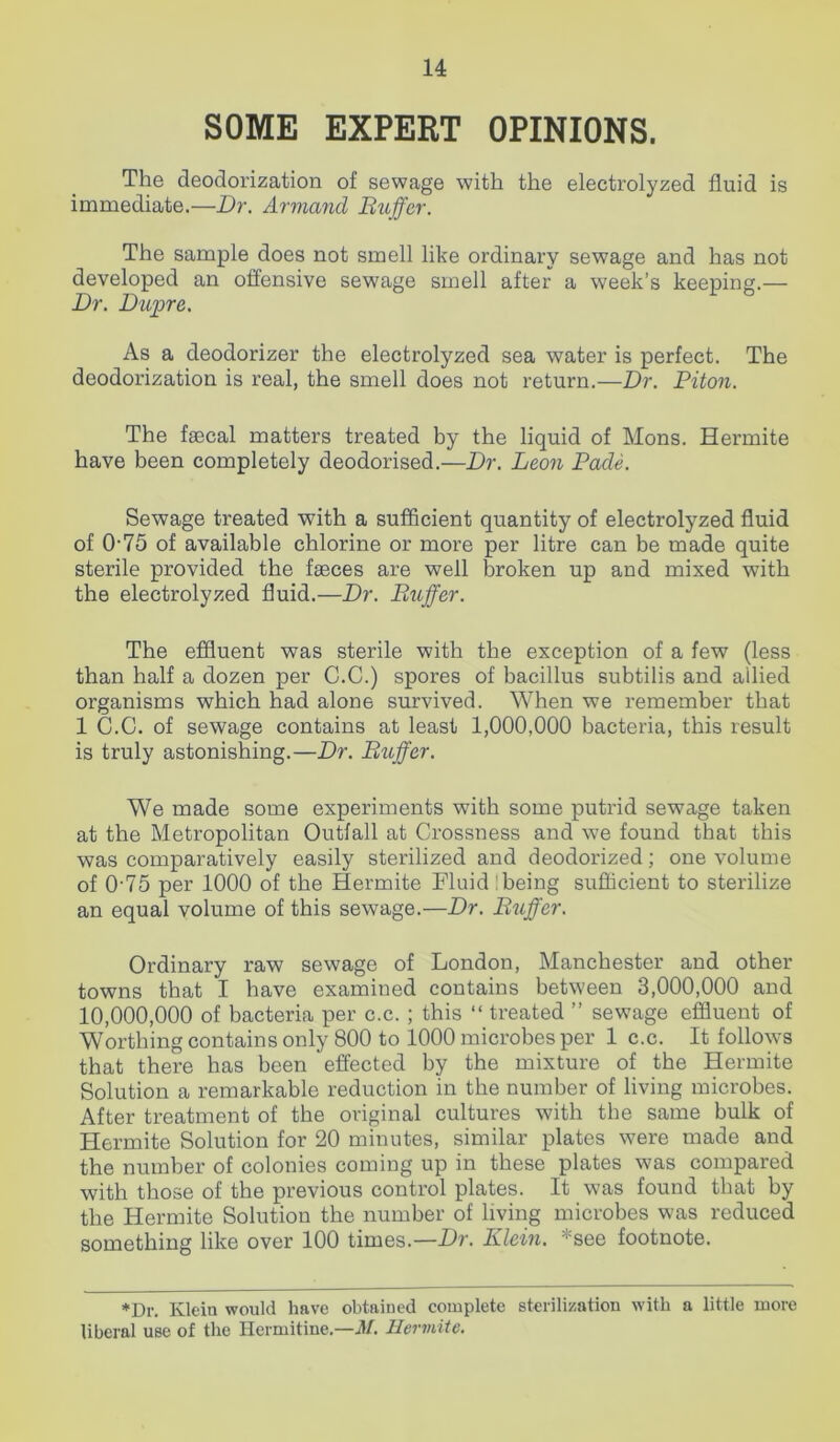 SOME EXPERT OPINIONS. The deodorization of sewage with the electrolyzed fluid is immediate.—Dr. Armand Duffer. The sample does not smell like ordinary sewage and has not developed an offensive sewage smell after a week’s keeping.— Dr. Dupre. As a deodorizer the electrolyzed sea water is perfect. The deodorization is real, the smell does not return.—Dr. Diton. The faecal matters treated by the liquid of Mons. Hermite have been completely deodorised.—Dr. Leon Dade. Sewage treated with a sufficient quantity of electrolyzed fluid of 075 of available chlorine or more per litre can be made quite sterile provided the faeces are well broken up and mixed with the electrolyzed fluid.—Dr. Differ. The effluent was sterile with the exception of a few (less than half a dozen per C.C.) spores of bacillus subtilis and allied organisms which had alone survived. When we remember that 1 C.C. of sewage contains at least 1,000,000 bacteria, this result is truly astonishing.—Dr. Differ. We made some experiments with some putrid sewage taken at the Metropolitan Outfall at Crossness and we found that this was comparatively easily sterilized and deodorized; one volume of 0-75 per 1000 of the Hermite Fluid : being sufficient to sterilize an equal volume of this sewage.—Dr. Differ. Ordinary raw sewage of London, Manchester and other towns that I have examined contains between 3,000,000 and 10,000,000 of bacteria per c.c. ; this “ treated ” sewage effluent of Worthing contains only 800 to 1000 microbes per 1 c.c. It follows that there has been effected by the mixture of the Hermite Solution a remarkable reduction in the number of living microbes. After treatment of the original cultures with the same bulk of Hermite Solution for 20 minutes, similar plates were made and the number of colonies coming up in these plates was compared with those of the previous control plates. It was found that by the Hermite Solution the number of living microbes was reduced something like over 100 times.—Dr. Klein. vsee footnote. *Dr. Klein would have obtained complete sterilization with a little more liberal use of the Hermitine.—M. Hermite.