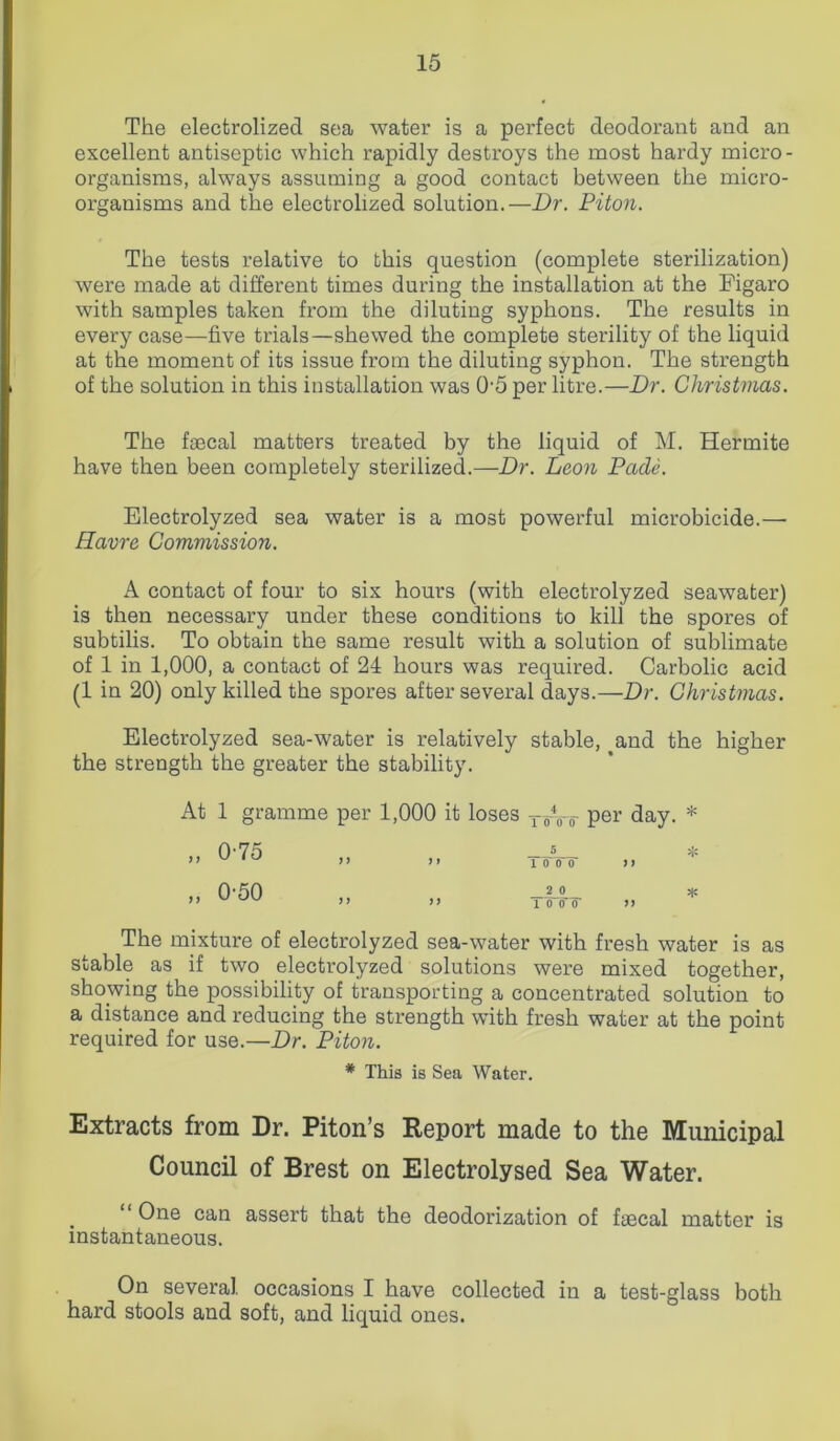 The electrolized sea water is a perfect deodorant and an excellent antiseptic which rapidly destroys the most hardy micro- organisms, always assuming a good contact between the micro- organisms and the electrolized solution.—Dr. Piton. The tests relative to this question (complete sterilization) were made at different times during the installation at the Figaro with samples taken from the diluting syphons. The results in every case—five trials—shewed the complete sterility of the liquid at the moment of its issue from the diluting syphon. The strength of the solution in this installation was 05 per litre.—Dr. Christmas. The faecal matters treated by the liquid of M. Hermite have then been completely sterilized.—Dr. Leon Pade. Electrolyzed sea water is a most powerful microbicide.— Havre Commission. A contact of four to six hours (with electrolyzed seawater) is then necessary under these conditions to kill the spores of subtilis. To obtain the same result with a solution of sublimate of 1 in 1,000, a contact of 24 hours was required. Carbolic acid (1 in 20) only killed the spores after several days.—Dr. Christmas. Electrolyzed sea-water is relatively stable, ^and the higher the strength the greater the stability. At 1 gramme „ 0-75 „ 0-50 per 1,000 it loses TTVr Per day. 5 ” 1 0 0 0 ft _2 0 ” ” 1 0 0? >> * * The mixture of electrolyzed sea-water with fresh water is as stable as if two electrolyzed solutions were mixed together, showing the possibility of transporting a concentrated solution to a distance and reducing the strength with fresh water at the point required for use.—Dr. Piton. * This is Sea Water. Extracts from Dr. Piton’s Report made to the Municipal Council of Brest on Electrolysed Sea Water. “ One can assert that the deodorization of faecal matter is instantaneous. On several, occasions I have collected in a test-glass both hard stools and soft, and liquid ones.