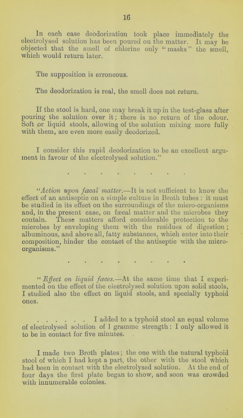 In each case deoclorization took place immediately the electrolysed solution has been poured on the matter. It may be objected that the smell of chlorine only “ masks ” the smell, which would return later. The supposition is erroneous. The deodorization is real, the smell does not return. If the stool is hard, one may break it up in the test-glass after pouring the solution over it; there is no return of the odour. Soft or liquid stools, allowing of the solution mixing more fully with them, are even more easily deodorized. I consider this rapid deodorization to be an excellent argu- ment in favour of the electrolysed solution.” “Action upon fcecal matter.—It is not sufficient to know the effect of an antiseptic on a simple culture in Broth tubes : it must be studied in its effect on the surroundings of the micro-organisms and, in the present case, on faecal matter and the microbes they contain. These matters afford considerable protection to the microbes by enveloping them with the residues of digestion ; albuminous, and above all, fatty substances, which enter into their composition, hinder the contact of the antiseptic with the micro- organisms.” “ Effect on liquid faces.—At the same time that I experi- mented on the effect of the electrolysed solution upon solid stools, I studied also the effect on liquid stools, and specially typhoid ones. I added to a typhoid stool an equal volume of electrolysed solution of 1 gramme strength : I only allowed it to be in contact for five minutes. I made two Broth plates; the one with the natural typhoid stool of which I had kept a part, the other with the stool which had been in contact with the electrolysed solution. At the end of four days the first plate began to show, and soon was crowded with innumerable colonies.