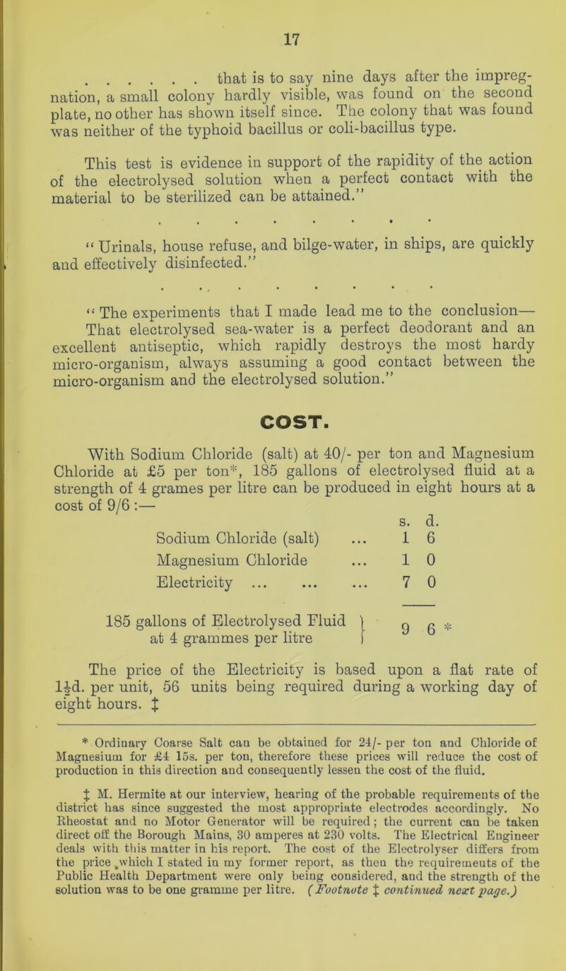 that is to say nine days after the impreg- nation, a small colony hardly visible, was found on the second plate, no other has shown itself since. The colony that was found was neither of the typhoid bacillus or coli-bacillus type. This test is evidence in support of the rapidity of the action of the electrolysed solution when a perfect contact with the material to be sterilized can be attained.” “ Urinals, house refuse, and bilge-water, in ships, are quickly and effectively disinfected.” “ The experiments that I made lead me to the conclusion— That electrolysed sea-water is a perfect deodorant and an excellent antiseptic, which rapidly destroys the most hardy micro-organism, always assuming a good contact between the micro-organism and the electrolysed solution.” COST. With Sodium Chloride (salt) at 40/- per ton and Magnesium Chloride at £5 per ton*, 185 gallons of electrolysed fluid at a strength of 4 grames per litre can be produced in eight hours at a cost of 9/6 :— Sodium Chloride (salt) s. 1 d. 6 Magnesium Chloride 1 0 Electricity 7 0 185 gallons of Electrolysed Fluid j 9 6 * at 4 grammes per litre I The price of the Electricity is based upon a flat rate of 14d. per unit, 56 units being required during a working day of eight hours. J * Ordinary Coarse Salt can be obtained for 24/- per ton and Chloride of Magnesium for £4 15s. per ton, therefore these prices will reduce the cost of production in this direction and consequently lessen the cost of the fluid. % M. Hermite at our interview, hearing of the probable requirements of the district has since suggested the most appropriate electrodes accordingly. No Rheostat and no Motor Generator will be required; the current can be taken direct off the Borough Mains, 30 amperes at 230 volts. The Electrical Engineer deals with this matter in his report. The cost of the Electrolyser differs from the price ,wliich I stated in my former report, as then the requirements of the Public Health Department were only being considered, and the strength of the solution was to be one gramme per litre. (Footnote % continued next page.)