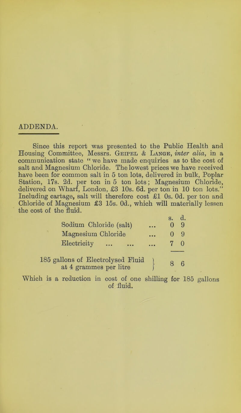 ADDENDA. Since this report was presented to the Public Health and Housing Committee, Messrs. Geipel & Lange, inter alia, in a communication state “ we have made enquiries as to the cost of salt and Magnesium Chloride. The lowest prices we have received have been for common salt in 5 ton lots, delivered in bulk, Poplar Station, 17s. 2d. per ton in 5 ton lots; Magnesium Chloride, delivered on Wharf, London, £3 10s. 6d. per ton in 10 ton lots.” Including cartage, salt will therefore cost £1 Os. Od. per ton and Chloride of Magnesium £3 15s. Od., which will materially lessen the cost of the fluid. Sodium Chloride (salt) s. 0 d. 9 Magnesium Chloride 0 9 Electricity 7 0 185 gallons of Electrolysed Fluid ) at 4 grammes per litre ) 8 6 Which is a reduction in cost of one shilling for 185 gallons of fluid.