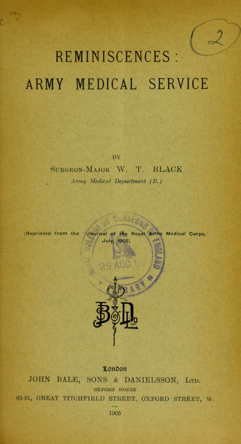 REMINISCENCES : ARMY MEDICAL SERVICE BY Surgeon-Major W. T. BLACK Army Medical Department (R.) Xon&on JOHN BALE, SONS & DANIELSSON, Ltd. OXFORD HOUSE 83-91, GREAT TITCHFIELD STREET, OXFORD STREET, W.