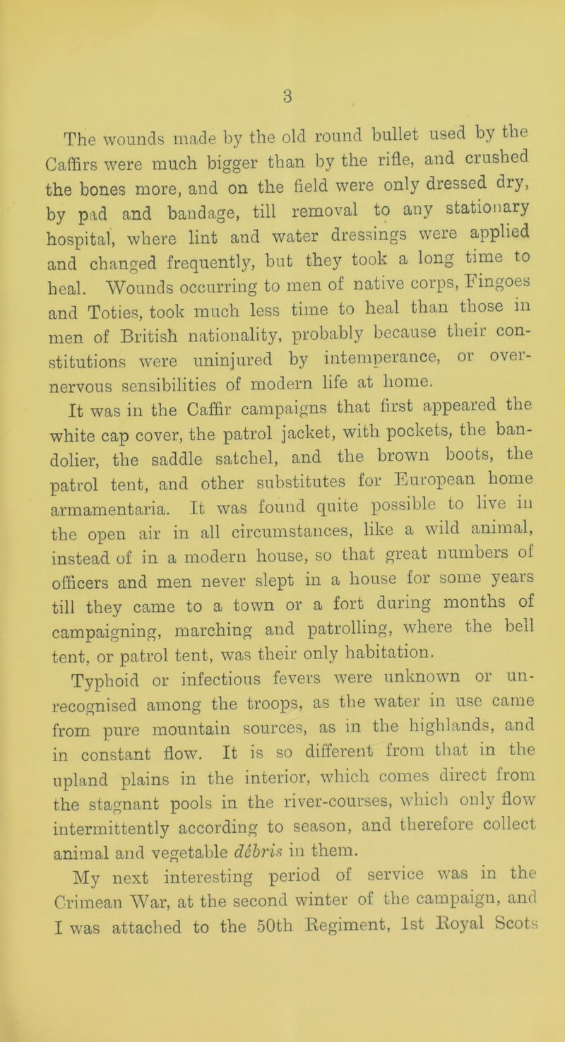 The wounds made by the old round bullet used by the Caffirs were much bigger than by the rifle, and crushed the bones more, and on the field were only dressed dry, by pad and bandage, till removal to any stationary hospital, where lint and water dressings were applied and changed frequently, but the}' took a long time to heal. Wounds occurring to men of native corps, Eingoes and Toties, took much less time to heal than those in men of British nationality, probably because their con- stitutions were uninjured by intemperance, or over- nervous sensibilities of modern life at home. It was in the Caffir campaigns that first appeared the white cap cover, the patrol jacket, with pockets, the ban- dolier, the saddle satchel, and the brown boots, the patrol tent, and other substitutes for European home armamentaria. It was found quite possible to live in the open air in all circumstances, like a wild animal, instead of in a modern house, so that great numbers of officers and men never slept in a house for some years till they came to a town or a fort during months of campaigning, marching and patrolling, where the bed tent, or patrol tent, was their only habitation. Typhoid or infectious fevers were unknown or un- recognised among the troops, as the water in use came from pure mountain sources, as in the highlands, and in constant flow. It is so different from that in the upland plains in the interior, which comes direct from the stagnant pools in the river-courses, which only flow intermittently according to season, and therefore collect anitnal and vegetable d6bris in them. My next interesting period of service was in the Crimean War, at the second winter of the campaign, and I was attached to the 50th Regiment, 1st Royal Scots