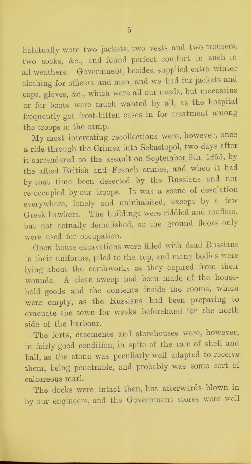 habitually wore two jackets, two vests and two tiouseis, two socks, &c., and found perfect comfort m such m all weathers. Government, besides, supplied extra winter clothing for officers and men, and we had fur jackets and caps, gloves, &c., which were all our needs, but mocassins or fur boots were much wanted by all, as the hospital frequently got frost-bitten cases in for treatment among the troops in the camp. My most interesting recollections were, however, once a ride through the Crimea into Sebastopol, two days aftei it surrendered to the assault on September 8tli, 1855, by the allied British and French armies, and when it had by that time been deserted by the Russians and not re-occupied by' our troops. It was a scene of desolation everywhere, lonely and uninhabited, except by a few Greek hawkers. The buildings were riddled and roofless, but not actually demolished, so the ground floors only were used for occupation. Open house excavations were filled with dead Russians in their uniforms, piled to the top, and many' bodies were lying about the earthworks as they expired from their wounds. A clean sweep had been made of the house- hold goods and the contents inside the rooms, which were empty, as the Russians had been preparing to evacuate the town for weeks beforehand for the north side of the harbour. The forts, casements and storehouses were, however, in fairly good condition, in spite of the rain of shell and ball, as the stone was peculiarly well adapted to receive them, being penetrable, and probably was some sort of calcareous marl. The docks were intact then, but afterwards blowm in by our engineers, and the Government stores were well