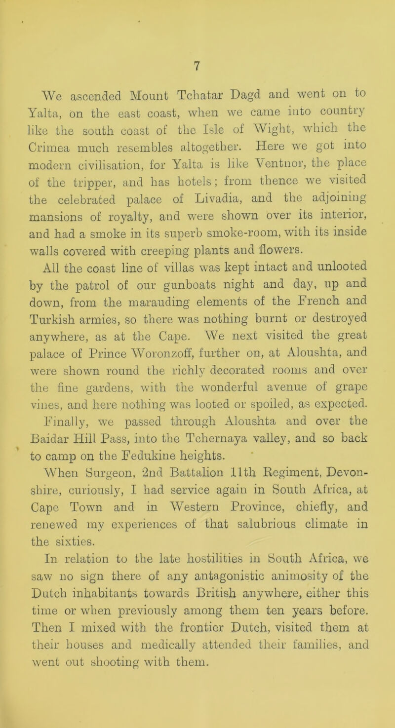 We ascended Mount Tchatar Dagd and went on to Yalta, on the east coast, when we came into country like the south coast of the Isle of Wight, which the Crimea much resembles altogether. Here we got into modern civilisation, for Yalta is like Ventnor, the place of the tripper, and has hotels; from thence we visited the celebrated palace of Livadia, and the adjoining mansions of royalty, and were shown over its interior, and had a smoke in its superb smoke-room, with its inside walls covered with creeping plants and flowers. All the coast line of villas was kept intact and unlooted by the patrol of our gunboats night and day, up and down, from the marauding elements of the French and Turkish armies, so there was nothing burnt or destroyed anywhere, as at the Cape. We next visited the great palace of Prince Woronzoff, further on, at Aloushta, and were shown round the richly decorated rooms and over the fine gardens, with the wonderful avenue of grape vines, and here nothing was looted or spoiled, as expected. Finally, we passed through Aloushta and over the Baidar Hill Pass, into the Tchernaya valley, and so back to camp on the Fedukine heights. When Surgeon, 2nd Battalion lltli Regiment, Devon- shire, curiously, I had service again in South Africa, at Cape Town and in Western Province, chiefly, and renewed my experiences of that salubrious climate in the sixties. In relation to the late hostilities in South Africa, we saw no sign there of any antagonistic animosity of the Dutch inhabitants towards British anywhere, either this time or when previously among them ten years before. Then I mixed with the frontier Dutch, visited them at their houses and medically attended their families, and went out shooting with them.