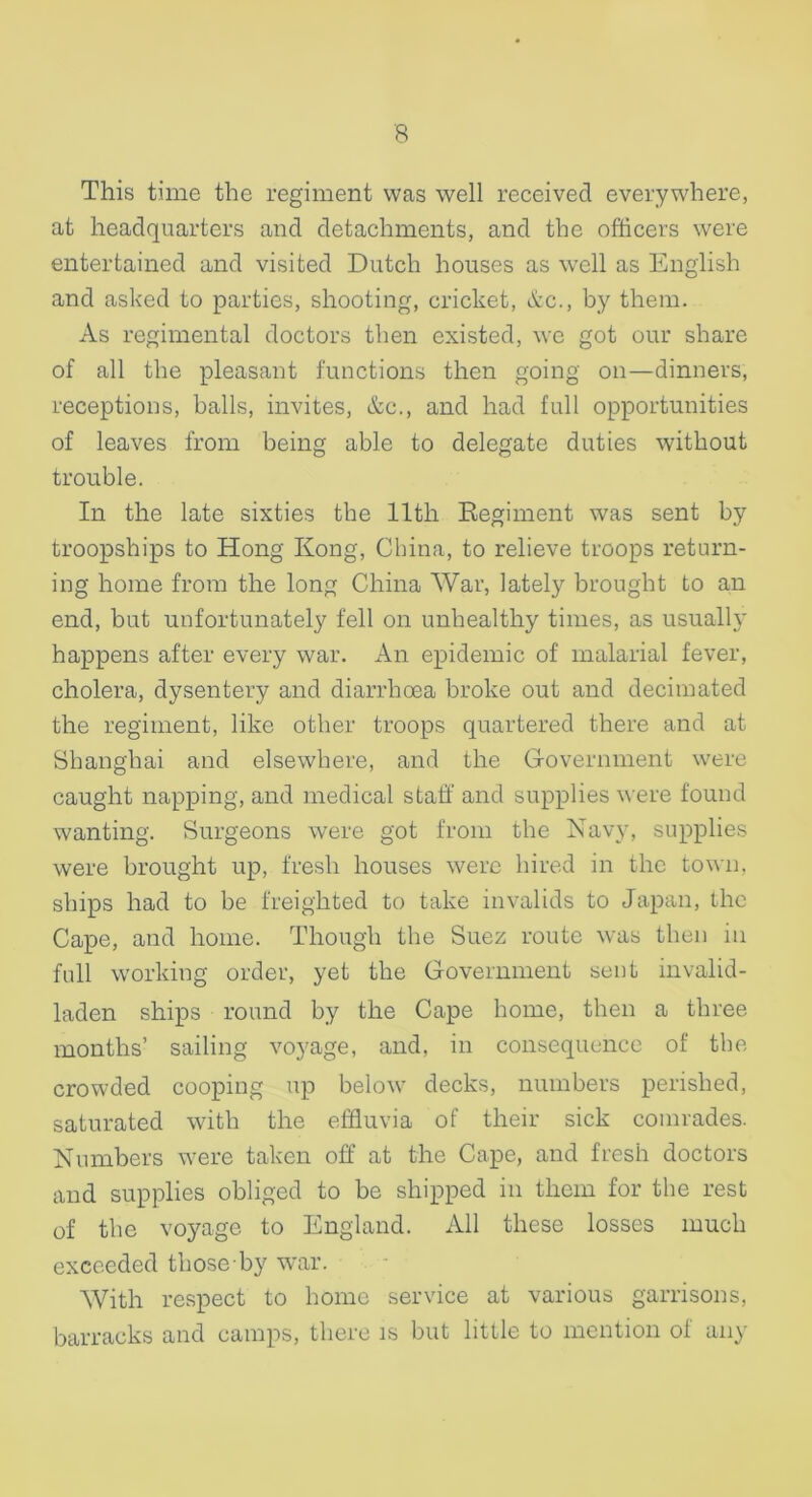This time the regiment was well received everywhere, at headquarters and detachments, and the officers were entertained and visited Dutch houses as well as English and asked to parties, shooting, cricket, &c., by them. As regimental doctors then existed, we got our share of all the pleasant functions then going on—dinners, receptions, balls, invites, &c., and had full opportunities of leaves from being able to delegate duties without trouble. In the late sixties the 11th Eegiment was sent by troopships to Hong Kong, China, to relieve troops return- ing home from the long China War, lately brought to an end, but unfortunately fell on unhealthy times, as usually happens after every war. An epidemic of malarial fever, cholera, dysentery and diarrhoea broke out and decimated the regiment, like other troops quartered there and at Shanghai and elsewhere, and the Government were caught napping, and medical staff and supplies were found wanting. Surgeons were got from the Navy, supplies were brought up, fresh houses were hired in the town, ships had to be freighted to take invalids to Japan, the Cape, and home. Though the Suez route was then in full working order, yet the Government sent invalid- laden ships round by the Cape home, then a three months’ sailing voyage, and, in consequence of the crowded cooping up below decks, numbers perished, saturated with the effluvia of their sick comrades. Numbers were taken off at the Cape, and fresh doctors and supplies obliged to be shipped in them for the rest of the voyage to England. All these losses much exceeded thoseby war. With respect to home service at various garrisons, barracks and camps, there is but little to mention of any