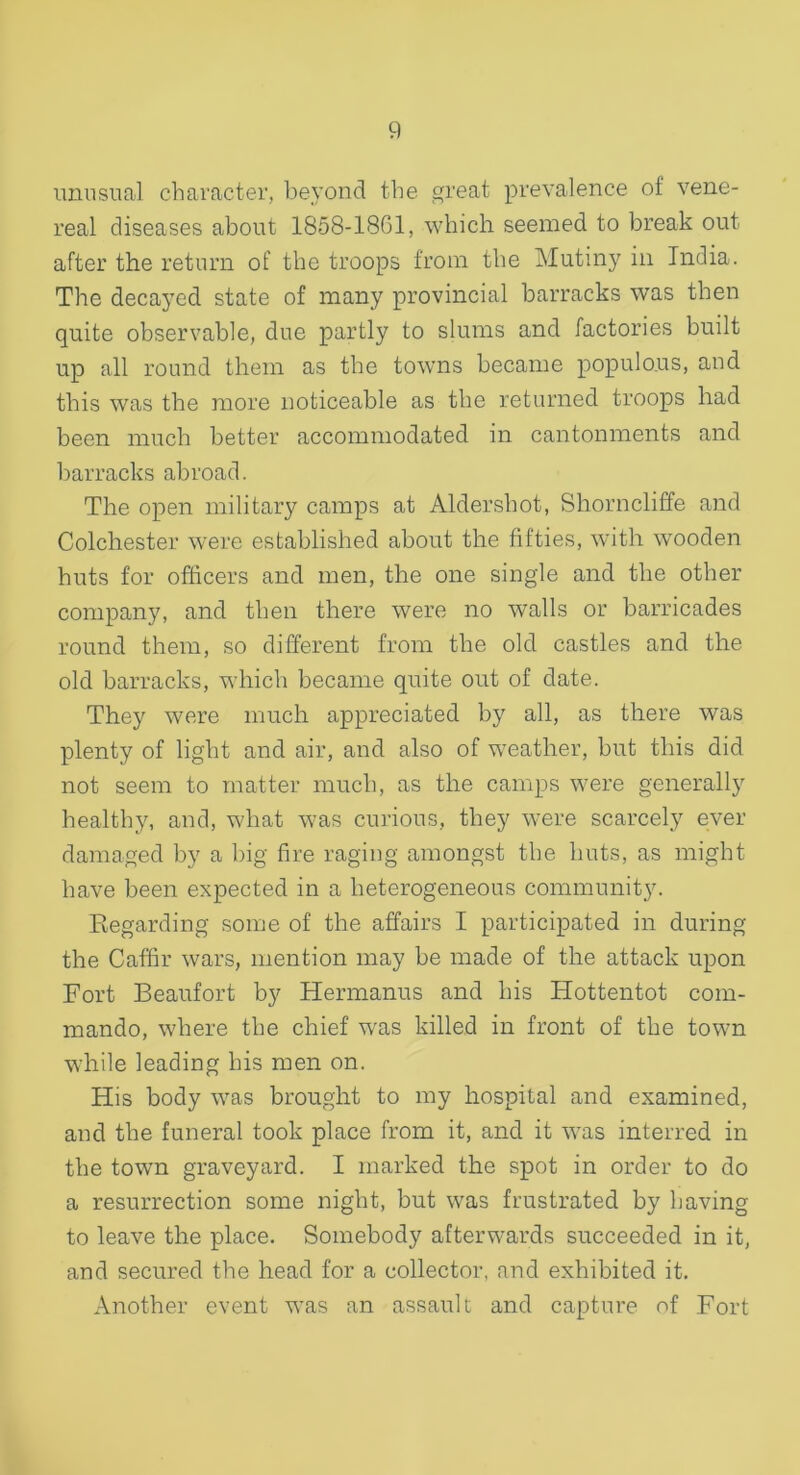 unusual character, beyond the great prevalence of vene- real diseases about 1858-1861, which seemed to break out- after the return of the troops from the Mutiny in India. The decayed state of many provincial barracks was then quite observable, due partly to slums and factories built up all round them as the towns became populous, and this was the more noticeable as the returned troops had been much better accommodated in cantonments and barracks abroad. The open military camps at Aldershot, Shorncliffe and Colchester were established about the fifties, with wooden huts for officers and men, the one single and the other company, and then there were no walls or barricades round them, so different from the old castles and the old barracks, which became quite out of date. They were much appreciated by all, as there was plenty of light and air, and also of weather, but this did not seem to matter much, as the camps were generally healthy, and, what was curious, they were scarcely ever damaged by a big fire raging amongst the huts, as might have been expected in a heterogeneous community. Regarding some of the affairs I participated in during the Caffir wars, mention may be made of the attack upon Fort Beaufort by Hermanus and his Hottentot com- mando, where the chief was killed in front of the town while leading his men on. His body was brought to my hospital and examined, and the funeral took place from it, and it was interred in the town graveyard. I marked the spot in order to do a resurrection some night, but was frustrated by having to leave the place. Somebody afterwards succeeded in it, and secured the head for a collector, and exhibited it. Another event was an assault and capture of Fort