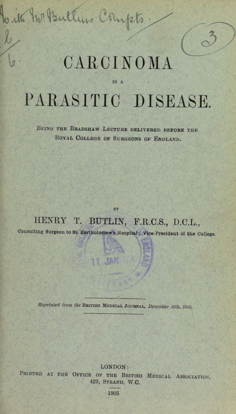 )y fv CARCINOMA IS A PARASITIC DISEASE. Being the Bradshaw Lecture delivered before the Royal College of Surgeons of England. BY HENRY T. BUTLIN, F.R.C.S., D.C.L., Consulting Surgeon to St. Bartholomew's Hospital; Vice-President of the College. Reprinted from the British Medical Journal, December 16th, 1905. LONDON: Printed at the Office of the British Medical Association, 429, Strand, W.O. 1905