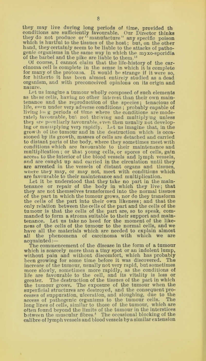 they may live during long periods of time, provided th conditions are sufficiently favourable. Our Director thinks they do not produce or “manufacture” any specific poison which is hurtful to the tissues of the host; but, on the other hand, they certainly seem to be liable to the attacks of patho- genic organisms in the same way in which the myxo-sporidia of the barbel and the pike are liable to them.16 Of course, I cannot claim that the life-history of the car- cinoma cell is complete in the sense in which it is complete for many of the protozoa. It would be strange if it were so, for hitherto it has been almost entirely studied as a dead organism, and with preconceived opinions on its origin and nature. Let us imagine a tumour wholly composed of such elements as these cells, having no other interest than their own main- tenance and the reproduction of the species; tenacious of life, even under very adverse conditions ; probably capable of living fin g periods of time where the conditions are mode- rately favourable, but not thriving and multiplying unless they are peculiarly favourable, even then usually not develop- ing or multiplying very rapidly. Let us imagine that, in the growth of the tumour and in the destruction which is occa- sioned by its growth, masses of cells are detached and carried to distant parts of the body, where they sometimes meet with conditions which are favourable to their maintenance and multiplication; or that young cells, or spores of cells, gain acce&o to the interior of the blood vessels and lymph vessels, and are caught up and carried in the circulation until they are arrested in the vessels of distant organs and tissues, wnere they may, or may not, meet with conditions which are favourable to their maintenance and multiplication. Let it be understood that they take no part in the main- tenance or repair of the body in which they live; that they are not themselves transformed into the normal tissues of the part in which the tumour grows, nor do they transform the cells of the part into their own likeness; and that the only relation between the cells of the part and the cells of the tumour is that the cells of the part are, so to speak, com- manded to form a stroma suitable to their support and main- tenance. Let us take no heed for the moment of the like- ness of the cells of the tumour to the normal cells, and we have all the materials which are needed to explain almost all the phenomena of carcinoma with which we are acquainted:— The commencement of the disease in the form of a tumour which is scarcely more than a tiny spot or an indolent lump, without pain and without discomfort, which has probably been growing for some time before it was discovered. The increase of the tumour, usually not very rapid, but sometimes more slowly, sometimes more rapidly, as the conditions of life are favourable to the cell, and its vitality is less or greater. The destruction of the tissues of the part in which the tumour grows. The exposure of the tumour when the superficial structures are destroyed, and the consequent pro- cesses of suppuration, ulceration, and sloughing, due to the access of pathogenic organisms to the tumour cells. The long lines of cells, similar to those of the tumour, which are often found beyond the limits of the tumour in the interstices between the muscular fibres.5 The occasional blocking of the calibre of lymph vessels and blood vessels by a similar extension