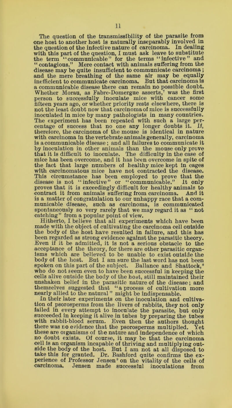 The question of the transmissibility of the parasite from one host to another host is naturally inseparably involved in the question of the infective nature of carcinoma. In dealing with this part of the question, I must ask leave to substitute the term “communicable” for the terms “Infective” and “ contagious.” Mere contact with animals suffering from the disease may be quite insufficient to communicate carcinoma; and the mere breathing of the same air may be equally inefficient to communicate carcinoma. But that carcinoma is a communicable disease there can remain no possible doubt. Whether Morau, as Fabre-Domergue asserts,7 was the first person to successfully inoculate mice with cancer some fifteen years ago, or whether priority rests elsewhere, there is not the least doubt now that carcinoma of mice is successfully inoculated In mice by many pathologists in many countries. The experiment has been repeated with such a large per- centage of success that no one any longer doubts it. If, therefore, the carcinoma of the mouse is identical in nature with carcinoma in the vertebrate animals generally, carcinoma is a communicable disease; and all failures to communicate it by inoculation in other animals than the mouse only prove that it Is difficult to inoculate. The difficulty in the case of mice has been overcome, and it has been overcome in spite of the fact that large numbers of healthy mice kept In cages with carcinomatous mice have not contracted the disease. This circumstance has been employed to prove that the disease is not “infective” or “communicable.” It only proves that it is exceedingly difficult for healthy animals to contract it from animals suffering from carcinoma. And it is a matter of congratulation to our unhappy race that a com- municable disease, such as carcinoma, is communicated spontaneously so very rarely that we may regard it as “ not catching” from a popular point of view. Hitherto, I believe that all experiments which have been made with the object of cultivating the carcinoma cell outside the body of the host have resulted in failure, and this has been regarded as strong evidence against the parasitic theory. Even if it be admitted, it is not a serious obstacle to the acceptance of the theory, for there are other parasitic organ- isms which are believed to be unable to exist outside the body of the host. But I am sure the last word has not been spoken on this part of the subject. Ballance and Shattock,8 who do not seem even to have been successful in keeping the cells alive outside the body of the host, still maintained their unshaken belief in the parasitic nature of the disease; and themselves suggested that “a process of cultivation more nearly allied to the natural ” might be indispensable. In their later experiments on the inoculation and cultiva- tion of psorosperms from the livers of rabbits, they not only failed in every attempt to inoculate the parasite, but only succeeded in keeping it alive in tubes by preparing the tubes with rabbit-blood serum. Even then the authors thought there was no evidence that the psorosperms multiplied. Yet these are organisms of the nature and independence of which no doubt exists. Of course, it may be that the carcinoma cell Is an organism incapable of thriving and multiplying out- side the body of the host. But I am not at all disposed to take this for granted. Dr. Bashford quite confirms the ex- perience of Professor Jensen9 on the vitality of the cells of carcinoma. Jensen made successful inoculations from