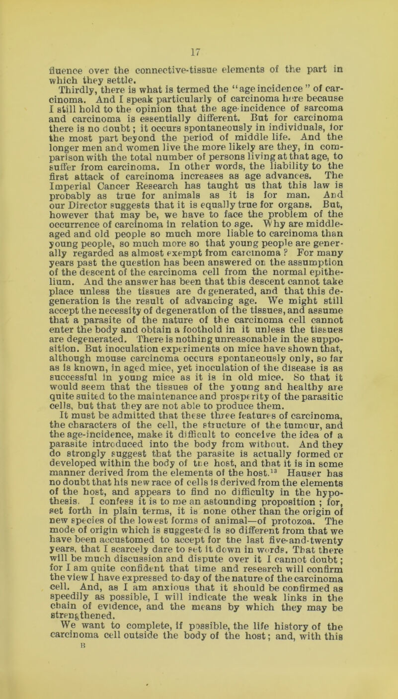 fluence over the connective-tissue elements of the part in which they settle. Thirdly, there is what is termed the “ageincidence ” of car- cinoma. And I speak particularly of carcinoma here because I still hold to the opinion that the age-incidence of sarcoma and carcinoma is essentially different. But for carcinoma there is no doubt; it occurs spontaneously in individuals, lor the most part beyond the period of middle life. And the longer men and women live the more likely are they, in com- parison with the total number of persons living at that age, to suffer from carcinoma. In other words, the liability to the first attack of carcinoma increases as age advances. The Imperial Cancer Research has taught us that this law is probably as true for animals as it is for man. And our Director suggests that it is equally true for organs. But, however that may be, we have to face the problem of the occurrence of carcinoma in relation to age. Why are middle- aged and old people so much more liable to carcinoma than young people, so much more so that young people are gener- ally regarded as almost exempt from carcinoma ? For many years past the question has been answered on the assumption of the descent of the carcinoma cell from the normal epithe- lium. And the answer has been that this descent cannot take place unless the tissues are df generated, and that this de- generation is the result of advancing age. We might still accept the necessity of degeneration of the tissues, and assume that a parasite of the nature of the carcinoma cell cannot enter the body and obtain a foothold in it unless the tissues are degenerated. There is nothing unreasonable in the suppo- sition. But inoculation experiments on mice have shown that, although mouse carcinoma occurs spontaneously only, so far as Is known, in aged mice, yet inoculation of the disease is as successful In young mice as it is in old mice. So that it would seem that the tissues of the young and healthy are quite suited to the maintenance and prosperity of the parasitic cells, but that they are not able to produce them. It must be admitted that these three features of carcinoma, the characters of the cell, the structure of the tumour, and the age-incidence, make it difficult to conceive the idea of a parasite introduced into the body from without. And they do strongly suggest that the parasite is actually formed or developed within the body of the host, and that it is in some manner derived from the elements of the host.13 Hauser has no doubt that his new race of cells is derived from the elements of the host, and appears to find no difficulty in the hypo- thesis. I confess it is to me an astounding proposition ; for, set forth in plain terms, it is none other than the origin of new species of the lowest forms of animal—of protozoa. The mode of origin which is suggested is so different from that we have been accustomed to accept for the last five-and-twenty years, that I scarcely dare to set It down in words. That there will be much discussion and dispute over it I cannot doubt; for I am quite confident that time and research will confirm the view I have expressed to day of the nature of the carcinoma cell. And, as I am anxious that it should be confirmed as speedily as possible, I will indicate the weak links in the chain of evidence, and the means by which they may be strengthened. We want to complete, If possible, the life history of the carcinoma cell outside the body of the host; and, with this a
