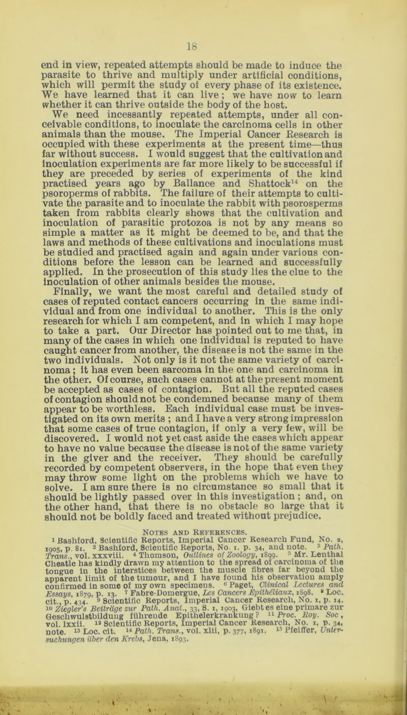end in view, repeated attempts should be made to induce the parasite to thrive and multiply under artificial conditions, which will permit the study ol every phase of its existence. We have learned that it can live; we have now to learn whether it can thrive outside the body of the host. We need incessantly repeated attempts, under all con- ceivable conditions, to inoculate the carcinoma cells in other animals than the mouse. The Imperial Cancer Research is occupied with these experiments at the present time—thus far without success. I would suggest that the cultivation and Inoculation experiments are far more likely to be successful if they are preceded by series of experiments of the kind practised years ago by Ballance and Shattock14 on the psoroperms of rabbits. The failure of their attempts to culti- vate the parasite and to inoculate the rabbit with psorosperms taken from rabbits clearly shows that the cultivation and inoculation of parasitic protozoa is not by any means so simple a matter as it might be deemed to be, and that the laws and methods of these cultivations and inoculations must be studied and practised again and again under various con- ditions before the lesson can be learned and successfully applied. In the prosecution of this study lies the clue to the Inoculation of other animals besides the mouse. Finally, we want the most careful and detailed study of cases of reputed contact cancers occurring in the same indi- vidual and from one individual to another. This is the only research for which I am competent, and in which I may hope to take a part. Our Director has pointed out to me that, in many of the cases in which one individual is reputed to have caught cancer from another, the disease is not the same in the two individuals. Not only is it not the same variety of carci- noma ; it has even been sarcoma in the one and carcinoma in the other. Of course, such cases cannot at the present moment be accepted as cases of contagion. But all the reputed cases of contagion should not be condemned because many of them appear to be worthless. Each individual case must be inves- tigated on its own merits ; and I have a very strong impression that some cases of true contagion, if only a very few, will be discovered. I would not yet cast aside the cases which appear to have no value because the disease is not of the same variety in the giver and the receiver. They should be carefully recorded by competent observers, in the hope that even they may throw some light on the problems which we have to solve. I am sure there is no circumstance so small that it should be lightly passed over in this investigation ; and, on the other hand, that there is no obstacle so large that it should not be boldly faced and treated without prejudice. Notes and Refebences. 1 BashEord, Scientific Reports, Imperial Cancer Research Fund, No. 2, 1905, p. 81. 2 Bashford, Scientific Reports, No. 1. p. 34, and note. 3 Path. Trans., vol. xxxviii. * Thomson, Outlines of Zoology, iSgg. 5 Mr. Lenthal Cheatle has kindly drawn my attention to the spread of carcinoma of the tongue in the interstices between the muscle fibres far beyond the apparent limit of the tumour, and I have found his observation amply confirmed in some of my own specimens. 6 Paget, Clinical Lectures and Essays, 1879, p. 13. 7 Fabre-Domergue, Les Cancers EpitMliaux, 1808. * Loc. cit., p. 434. 9 Scientific Reports, Imperial Cancer Research, No. 1, p. 14. 10 Ziegler’s Beitrage sur Path. Anal., 33, S. 1, 1903, Giebtes eine primare zur Geschwulstbildung fiihrende Epi'thelerkrankung ? 11 Proc. Roy. Soc , vol. lxxii. 13 Scientific Reports, Imperial Cancer Research, No. 1, p. 34, note. 13 Loc. cit. 14 Path. Trans., vol. xlii, p. 377,1891. 15 Pfeiffer, Unter- suchungen fiber den Krebs, Jena, 1893.
