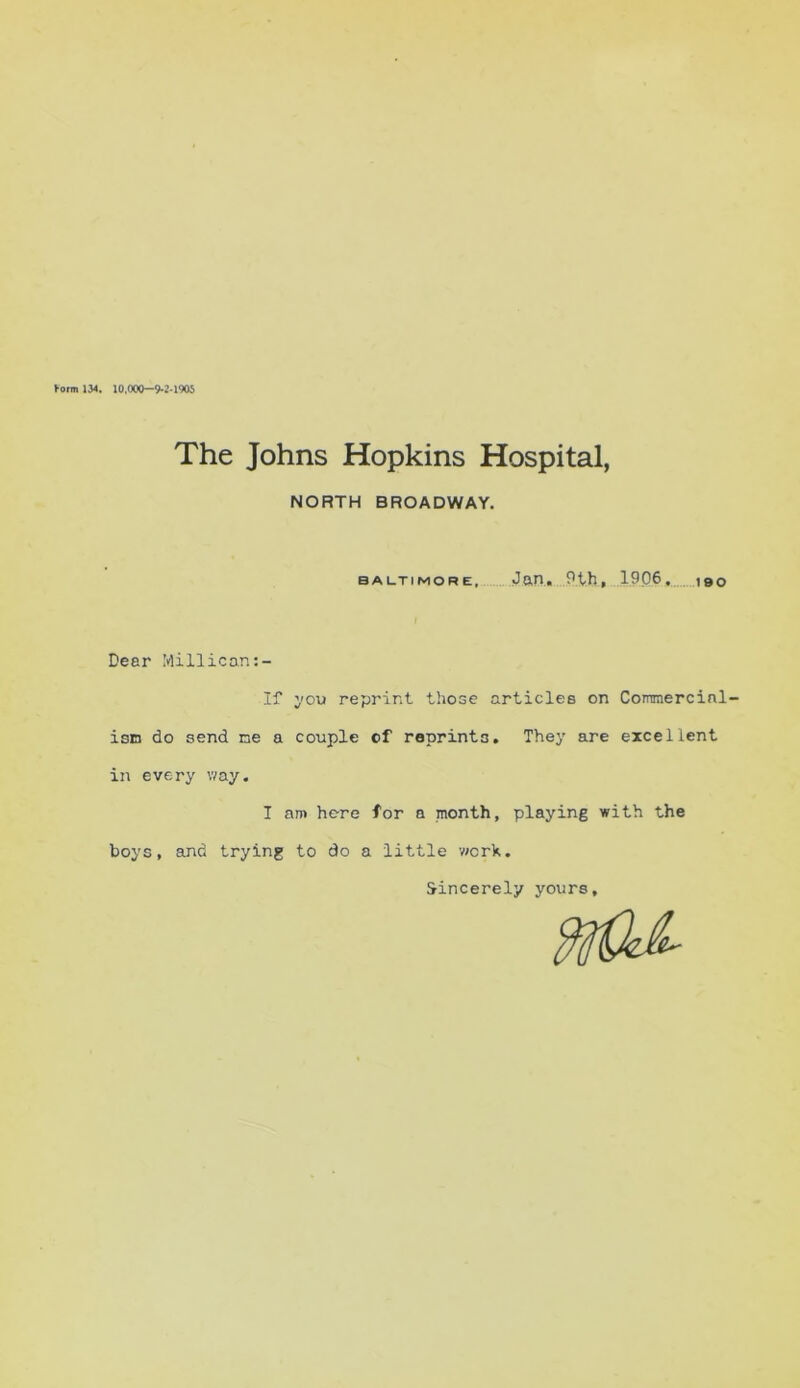 Form 134. 10.000-9-2-1905 The Johns Hopkins Hospital, NORTH BROADWAY. Baltimore, Jan. 9th, 1906. 190 Deer Millican:- If you reprint those articles on Commercial- ism do send me a couple of reprints. They are excellent in every way. I am here for a month, playing with the boys, and trying to do a little v/crk. Sincerely yours.