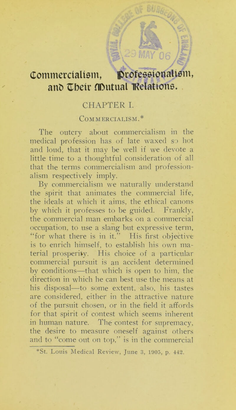 Commercialism, professionalism, anfc Cbeir flDutual iRelations. CHAPTER I. Com m erciausm . * The outcry about commercialism in the medical profession has of late waxed so hot and loud, that it may be well if we devote a little time to a thoughtful consideration of all that the terms commercialism and profession- alism respectively imply. By commercialism we naturally understand the spirit that animates the commercial life, the ideals at which it aims, the ethical canons by which it professes to be guided. Frankly, the commercial man embarks on a commercial occupation, to use a slang but expressive term, “for what there is in it.” His first objective is to enrich himself, to establish his own ma- terial prosperity. His choice of a particular commercial pursuit is an accident determined by conditions—that which is open to him, the direction in which he can best use the means at his disposal—to some extent, also, his tastes are considered, either in the attractive nature of the pursuit chosen, or in the field it affords for that spirit of contest which seems inherent in human nature. The contest for supremacy, the desire to measure oneself against others and to “come out on top,” is in the commercial