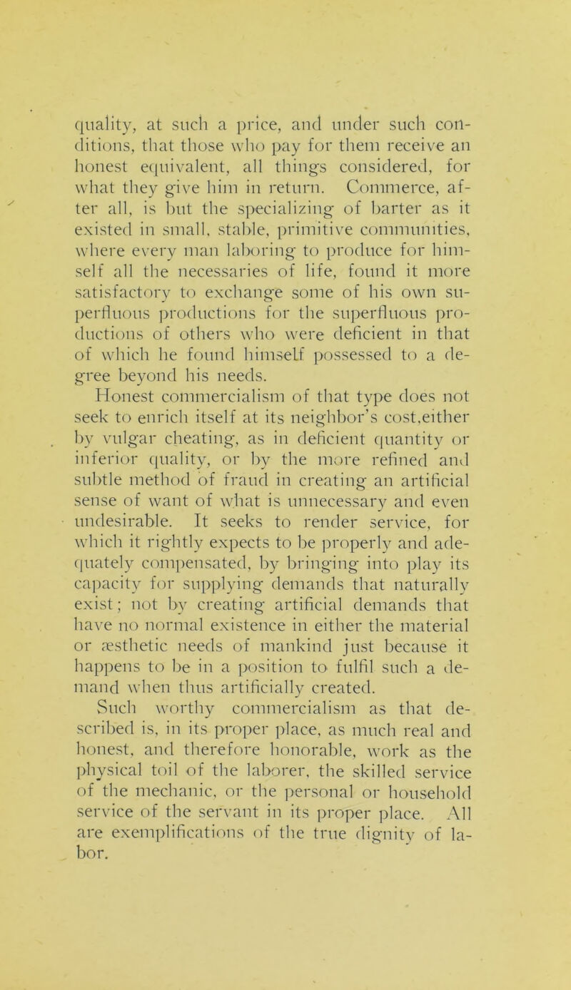 quality, at such a price, and under such con- ditions, that those who pay for them receive an honest equivalent, all things considered, for what they give him in return. Commerce, af- ter all, is but the specializing of barter as it existed in small, stable, primitive communities, where every man laboring to produce for him- self all the necessaries of life, found it more satisfactory to exchange some of his own su- perfluous productions for the superfluous pro- ductions of others who were deficient in that of which he found himself possessed to a de- gree beyond his needs. Honest commercialism of that type does not seek to enrich itself at its neighbor’s cost,either by vulgar cheating, as in deficient quantity or inferior quality, or by the more refined and subtle method of fraud in creating an artificial sense of want of what is unnecessary and even undesirable. It seeks to render service, for which it rightly expects to be properly and ade- quately compensated, by bringing into play its capacity for supplying demands that naturally exist; not by creating artificial demands that have no normal existence in either the material or aesthetic needs of mankind just because it happens to be in a position to fulfil such a de- mand when thus artificially created. Such worthy commercialism as that de- scribed is, in its proper place, as much real and honest, and therefore honorable, work as the physical toil of the laborer, the skilled service of the mechanic, or the personal or household service of the servant in its proper place. All are exemplifications of the true dignity of la- bor.